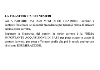 LA FILASTROCCA DEI NUMERI
Già A PARTIRE DAI 18/24 MESI DI Età I BAMBINI iniziano a
contare (filastrocca dei numeri) procedendo per tentativi prima di arrivare
ad una conta corretta.
Imparare la filastrocca dei numeri in modo corretto è la PRIMA
IMPORTANTE ACQUISIZIONE DI BASE per poter essere in grado di
contare davvero, per poter effettuare quella che poi in modo appropriato
si chiama ENUMERAZIONE.
 