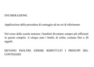ENUMERAZIONE.
Applicazione della procedura di conteggio ad un set di riferimento
Nel corso della scuola materna i bambini diventano sempre più efficienti
in questo compito. A cinque anni i bimbi, di solito, contano fino a 20
oggetti.
DEVONO INOLTRE ESSERE RISPETTATI I PRINCIPI DEL
CONTEGGIO
 