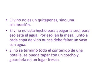 El vino no es un quitapenas, sino una celebración.  El vino no está hecho para apagar la sed, para eso está el agua. Por eso, en la mesa, junto a cada copa de vino nunca debe faltar un vaso con agua. Si no se terminó todo el contenido de una botella, se puede tapar con un corcho y guardarla en un lugar fresco. 