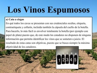 Los Vinos Espumosos
a) Cata a ciegas
En qué todos los cavas se presentan con sus credenciales ocultas, etiqueta,
contraetiqueta y collarín, incluída también la cápsula del cuello de la botella.
Para hacerlo, lo más fácil es envolver totalmente la botella (por ejemplo con
papel de plata) puesto que, de este modo los catadores no disponen de ninguna
información que permita identificar los vinos que se someten a juicio. El
resultado de estas catas son objetivas, puesto que se busca siempre la máxima
objetividad de los catadores.
 