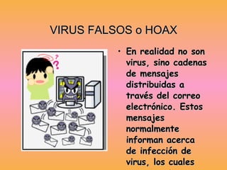 VIRUS FALSOS o HOAX En realidad no son virus, sino cadenas de mensajes distribuidas a través del correo electrónico. Estos mensajes normalmente informan acerca de infección de virus, los cuales mayormente son falsos y cuyo único objetivo es sobrecargar el flujo de información. 