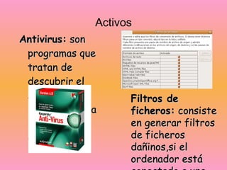 Activos Antivirus:  son programas que tratan de descubrir el software malicioso, para detectarlo y eliminarlo .   Filtros de ficheros:  consiste en generar filtros de ficheros dañinos,si el ordenador está conectado a una red estos filtros pueden usarse, en el sistema de correos. 