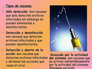 Tipos de vacunas: Sólo detección : Son vacunas que solo detectan archivos infectados sin embargo no pueden eliminarlos o desinfectarlos.  Detección y desinfección : son vacunas que detectan archivos infectados y que pueden desinfectarlos.  Detección y aborto de la acción : son vacunas que detectan archivos infectados y detienen las acciones que causa el virus  Comparación por firmas : son vacunas que comparan las firmas de archivos sospechosos para saber si están infectados.  Invocado por el usuario : son vacunas que se activan instantáneamente con el usuario.  Invocado por la actividad del sistema : son vacunas que se activan instantáneamente por la actividad del sistema Windows xp/vista  