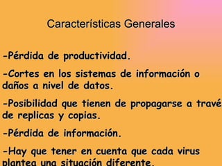 Características Generales -Pérdida de productividad. -Cortes en los sistemas de información o daños a nivel de datos. -Posibilidad que tienen de propagarse a través de replicas y copias. -Pérdida de información. -Hay que tener en cuenta que cada virus plantea una situación diferente. 
