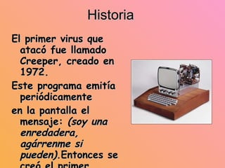 Historia El primer virus que atacó fue llamado Creeper, creado en 1972. Este programa emitía periódicamente en la pantalla el mensaje:  (soy una enredadera, agárrenme si pueden) .Entonces se creó el primer antivirus llamado (cortadora). Hasta 1984 el término virus no se adoptó(aunque ya existían). Después de 1984, los virus han tenido una gran expansión 