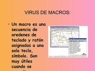 VIRUS DE MACROS: Un macro es una secuencia de oredenes de teclado y ratón asignadas a una sola tecla, símbolo. Son muy útiles  cuando se necesitan repetidamente. Los virus de macros afectan a archivos y plantillas que los contienen. 