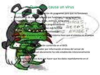 Que daño causa un virusAl nivel del software: Modificación de programas para que no funcionen Modificación de programas para que funcionen incorrectamenteEliminación de programas, datos, archivos, entre otrosConsumir espacio del disco duro progresivamenteHacer que el sistema funcione con más lentitudRobo de información personal y confidencialImposibilita el acceso a funciones del sistema Hace que el sistema no arranque correctamenteAl nivel de hardware: Borrado de la información contenida en el BIOS Quemado del procesador por información errónea del sensor de temperatura, la cual obviamente ha sido establecida intencionalmente por el mismo virus Estropeo del disco duro por hacer que lea datos repetidamente en el mismo sector 