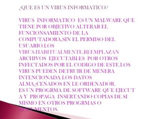 ¿QUE ES UN VIRUS INFORMATICO?VIRUS  INFORMATICO  ES UN MALWARE QUE TIENE POR OBJETIVO ALTERAR EL FUNCIONSAMIENTO DE LA COMPUTADORA,SIN EL PERMISO DEL USUARIO.LOS VIRUS,HABITUALMENTE,REEMPLAZAN ARCHIVOS  EJECUTABLES  POR OTROS INFECTADOS POR EL CODIGO DE ESTE.LOS VIRUS PUEDEN DETRUIR DE MENERA INTENCIONADA LOS DATOS ALMA¿CENADOS EN LE ORDENADOR.ES UN PROGRMA DE SOFTWARE QUE EJECUT A Y  PROPAGA  INSERTANDO COPIAS DE SI MISMO EN OTROS PROGRMAS O DOCUMENTOS.