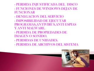 - PERDIDA INJUSTIFICADA DEL  DISCO - FUNCIONES DE WINDOWS DEJAN DE FUNCIONAR- DENEGACION DEL SERVICIO- IMPOSIBILIDAD DE EJECUTAR PROGRAMAS,ANTIVIRUS,ANTI ESPIAS Y ANTI MALWARE.- PERDIDA DE PROPIEDADES DE IMAGEN O SONIDO.- PERDIDAS DE UNIDADES.- PERDIDA DE ARCHIVOS DEL SISTEMA