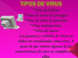 Tipos de virus*Virus de fichero. *Virus de sector de arranque. *Virus de tabla de partición. *Virus multipartitas. *Virus de macro. Los gusanos y Caballos de Troya no deben ser considerados como virus. A pesar de que reúnen algunas de las características de estos no cumplen todas ellas.