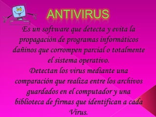 AntivirusEs un software que detecta y evita la propagación de programas informáticos dañinos que corrompen parcial o totalmente el sistema operativo. Detectan los virus mediante una comparación que realiza entre los archivos guardados en el computador y una biblioteca de firmas que identifican a cada Virus. 