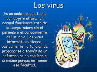 Los virus Es un malware que tiene por objeto alterar el normal funcionamiento de la computadora sin el permiso o el conocimiento del usuario. Los virus informáticos tienen, básicamente, la función de propagarse a través de un software no se replican a si mismo porque no tienen esa facultad. 