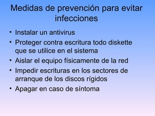 Medidas de prevención para evitar
          infecciones
• Instalar un antivirus
• Proteger contra escritura todo diskette
  que se utilice en el sistema
• Aislar el equipo físicamente de la red
• Impedir escrituras en los sectores de
  arranque de los discos rígidos
• Apagar en caso de síntoma
 