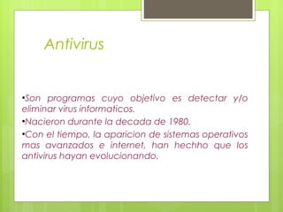 Antivirus


●
 Son programas cuyo objetivo es detectar y/o
eliminar virus informaticos.
●
 Nacieron durante la decada de 1980.
●
 Con el tiempo, la aparicion de sistemas operativos
mas avanzados e internet, han hechho que los
antivirus hayan evolucionando.
 