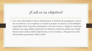 ¿Cuál es su objetivo?
• Los virus informáticos tienen, básicamente, la función de propagarse a través
de un software, no se replican a sí mismos porque no tienen esa facultad[cita
requerida] como el gusano informático, son muy nocivos y algunos contienen
además una carga dañina (payload) con distintos objetivos, desde una simple
broma hasta realizar daños importantes en los sistemas, o bloquear las redes
informáticas generando tráfico inútil.
 
