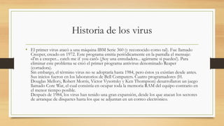 Historia de los virus
• El primer virus atacó a una máquina IBM Serie 360 (y reconocido como tal). Fue llamado
Creeper, creado en 1972. Este programa emitía periódicamente en la pantalla el mensaje:
«I'm a creeper... catch me if you can!» (¡Soy una enredadera... agárrame si puedes!). Para
eliminar este problema se creó el primer programa antivirus denominado Reaper
(cortadora).
Sin embargo, el término virus no se adoptaría hasta 1984, pero éstos ya existían desde antes.
Sus inicios fueron en los laboratorios de Bell Computers. Cuatro programadores (H.
Douglas Mellory, Robert Morris, Victor Vysottsky y Ken Thompson) desarrollaron un juego
llamado Core War, el cual consistía en ocupar toda la memoria RAM del equipo contrario en
el menor tiempo posible.
Después de 1984, los virus han tenido una gran expansión, desde los que atacan los sectores
de arranque de disquetes hasta los que se adjuntan en un correo electrónico.
 