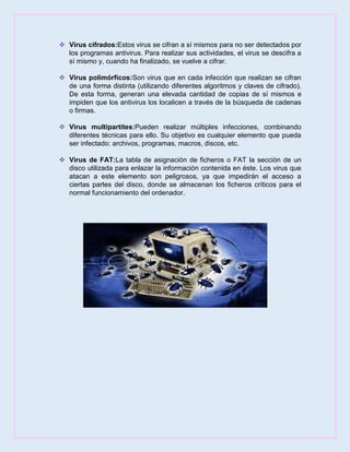  Virus cifrados:Estos virus se cifran a sí mismos para no ser detectados por
los programas antivirus. Para realizar sus actividades, el virus se descifra a
sí mismo y, cuando ha finalizado, se vuelve a cifrar.
 Virus polimórficos:Son virus que en cada infección que realizan se cifran
de una forma distinta (utilizando diferentes algoritmos y claves de cifrado).
De esta forma, generan una elevada cantidad de copias de sí mismos e
impiden que los antivirus los localicen a través de la búsqueda de cadenas
o firmas.
 Virus multipartites:Pueden realizar múltiples infecciones, combinando
diferentes técnicas para ello. Su objetivo es cualquier elemento que pueda
ser infectado: archivos, programas, macros, discos, etc.
 Virus de FAT:La tabla de asignación de ficheros o FAT la sección de un
disco utilizada para enlazar la información contenida en éste. Los virus que
atacan a este elemento son peligrosos, ya que impedirán el acceso a
ciertas partes del disco, donde se almacenan los ficheros críticos para el
normal funcionamiento del ordenador.
 