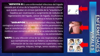 *HEPATITIS B:Es una enfermedad infecciosa del hígado
causada por el virus de la hepatitis b. ES un proceso crónico,
que puede acabar en cirrosis (pérdida de la “arquitectura”
hepática por cicatrización y surgimiento de nódulos de
regeneración) del hígado, cáncer de hígado, insuficiencia
hepática e incluso la muerte.
*SARAMPIÓN: Es una enfermedad infecciosa, febril y
contagiosa producida por un virus de la familia paramixovirus,
que se caracteriza por un sarpullido (exantema en términos
médicos) que comienza en la cara y se va extendiendo hacia
el cuerpo y las extremidades.
*GRIPE: Es una infección vírica de las vías respiratorias altas,
que normalmente cursa sin fiebre y se manifiesta con
inflamación de las vías respiratorias superiores: nariz,
garganta, tráquea, laringe, senos nasales y oído.
 