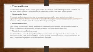 • Virus residentes
La característica principal de estos virus es que se ocultan en la memoria RAM de forma permanente o residente. De
este modo, pueden controlar e interceptar todas las operaciones llevadas a cabo por el sistema operativo.
• Virus de acción directa
Al contrario que los residentes, estos virus no permanecen en memoria. Por tanto, su objetivo prioritario es
reproducirse y actuar en el mismo momento de ser ejecutados. Al cumplirse una determinada condición, se activan y
buscan los ficheros ubicados dentro de su mismo directorio para contagiarlos.
• Virus de sobreescritura
Estos virus se caracterizan por destruir la información contenida en los ficheros que infectan. Cuando infectan un
fichero, escriben dentro de su contenido, haciendo que queden total o parcialmente inservibles.
• Virus de boot (bot_kill) o de arranque
Los términos boot o sector de arranque hacen referencia a una sección muy importante de un disco o unidad de
almacenamiento CD, DVD, memorias USB etc. En ella se guarda la información esencial sobre las características del
disco y se encuentra un programa que permite arrancar el ordenador.
 