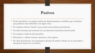 Pasivos
• Evitar introducir a tu equipo medios de almacenamiento extraíbles que consideres
que pudieran estar infectados con algún virus.
• No instalar software "pirata", pues puede tener dudosa procedencia.
• No abrir mensajes provenientes de una dirección electrónica desconocida.
• No aceptar e-mails de desconocidos.
• Informarse y utilizar sistemas operativos más seguros.
• No abrir documentos sin asegurarnos del tipo de archivo. Puede ser un ejecutable o
incorporar macros en su interior.
 