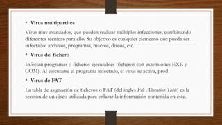 • Virus multipartites
Virus muy avanzados, que pueden realizar múltiples infecciones, combinando
diferentes técnicas para ello. Su objetivo es cualquier elemento que pueda ser
infectado: archivos, programas, macros, discos, etc.
• Virus del fichero
Infectan programas o ficheros ejecutables (ficheros con extensiones EXE y
COM). Al ejecutarse el programa infectado, el virus se activa, prod
• Virus de FAT
La tabla de asignación de ficheros o FAT (del inglés File Allocation Table) es la
sección de un disco utilizada para enlazar la información contenida en éste.
 