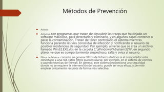 Métodos de Prevención
 Activos
 Antivirus: son programas que tratan de descubrir las trazas que ha dejado un
software malicioso, para detectarlo y eliminarlo, y en algunos casos contener o
parar la contaminación. Tratan de tener controlado el sistema mientras
funciona parando las vías conocidas de infección y notificando al usuario de
posibles incidencias de seguridad. Por ejemplo, al verse que se crea un archivo
llamado Win32.EXE.vbs en la carpeta C:Windows%System32% en segundo
plano, ve que es comportamiento sospechoso, salta y avisa al usuario.
 Filtros de ficheros: consiste en generar filtros de ficheros dañinos si el computador está
conectado a una red. Estos filtros pueden usarse, por ejemplo, en el sistema de correos
o usando técnicas de firewall. En general, este sistema proporciona una seguridad
donde no se requiere la intervención del usuario, puede ser muy eficaz, y permitir
emplear únicamente recursos de forma más selectiva.
 