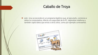 Caballo de Troya
 este virus se esconde en un programa legítimo que, al ejecutarlo, comienza a
dañar la computadora. Afecta a la seguridad de la PC, dejándola indefensa y
también capta datos que envía a otros sitios, como por ejemplo contraseñas.
 