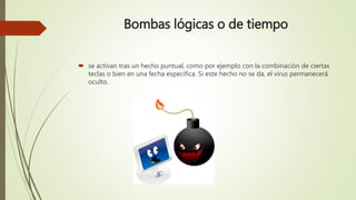 Bombas lógicas o de tiempo
 se activan tras un hecho puntual, como por ejemplo con la combinación de ciertas
teclas o bien en una fecha específica. Si este hecho no se da, el virus permanecerá
oculto.
 