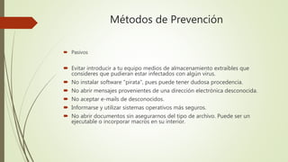 Métodos de Prevención
 Pasivos
 Evitar introducir a tu equipo medios de almacenamiento extraíbles que
consideres que pudieran estar infectados con algún virus.
 No instalar software "pirata", pues puede tener dudosa procedencia.
 No abrir mensajes provenientes de una dirección electrónica desconocida.
 No aceptar e-mails de desconocidos.
 Informarse y utilizar sistemas operativos más seguros.
 No abrir documentos sin asegurarnos del tipo de archivo. Puede ser un
ejecutable o incorporar macros en su interior.
 