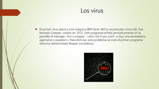 Los virus
 El primer virus atacó a una máquina IBM Serie 360 (y reconocido como tal). Fue
llamado Creeper, creado en 1972. Este programa emitía periódicamente en la
pantalla el mensaje: «I'm a creeper... catch me if you can!» («¡Soy una enredadera...
agárrame si puedes!»). Para eliminar este problema se creó el primer programa
antivirus denominado Reaper (cortadora).
 