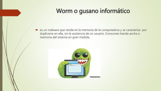 Worm o gusano informático
 es un malware que reside en la memoria de la computadora y se caracteriza por
duplicarse en ella, sin la asistencia de un usuario. Consumen banda ancha o
memoria del sistema en gran medida.
 