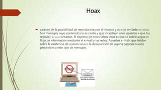 Hoax
 carecen de la posibilidad de reproducirse por sí mismos y no son verdaderos virus.
Son mensajes cuyo contenido no es cierto y que incentivan a los usuarios a que los
reenvíen a sus contactos. El objetivo de estos falsos virus es que se sobrecargue el
flujo de información mediante el e-mail y las redes. Aquellos e-mails que hablan
sobre la existencia de nuevos virus o la desaparición de alguna persona suelen
pertenecer a este tipo de mensajes.
 