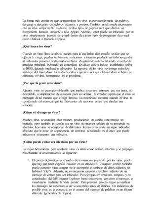 La forma más común en que se transmiten los virus es por transferencia de archivos,
descarga o ejecución de archivos adjuntos a correos. Tambien usted puede encontrarse
con un virus simplemente visitando ciertos tipos de páginas web que utilizan un
componente llamado ActiveX o Java Applet. Además, usted puede ser infectado por un
virus simplemente leyendo un e-mail dentro de ciertos tipos de programas de e-mail
como Outlook o Outlook Express.
¿Qué hacen los virus?
Cuando un virus lleva a cabo la acción para la que había sido creado, se dice que se
ejecuta la carga, pueden ser bastante maliciosos e intentan producir un daño irreparable
al ordenador personal destrozando archivos, desplazando/sobrescribiendo el sector de
arranque principal, borrando los contenidos del disco duro o incluso escribiendo sobre
la BIOS, dejando inutilizable el equipo. La mayoría de los virus no borran todos los
archivos del disco duro. La razón de esto es que una vez que el disco duro se borra, se
eliminará el virus, terminando así el problema.
¿Por qué la gente crea virus?
Algunos virus se crean por el desafío que implica crear una amenaza que sea única, no
detectable, o simplemente devastadora para su víctima. El creador espera que el virus se
propague de tal manera que le haga famoso. La notoriedad aumenta cuando el virus es
considerado tal amenaza que los fabricantes de antivirus tienen que diseñar una
solución.
¿Cómo sé si tengo un virus?
Muchos virus se anuncian ellos mismos produciendo un sonido o mostrando un
mensaje, pero también es común que un virus no muestre señales de su presencia en
absoluto. Los virus se comportan de diferentes formas y no existe un signo indicador
absoluto que le avise de su presencia, un antivirus actualizado es el único que puede
indicarnos si tenemos una infección.
¿Cómo puedo evitar serinfectado por un virus?
La mejor herramienta para combatir virus es saber como actúan, infectan y se propagan.
No obstante, le recomendamos lo siguiente:
1. El correo electrónico es el medio de transmisión preferido por los virus, por lo
que hay que tener especial cuidado en su utilización. Cualquier correo recibido
puede contener virus aunque no le acompañe el símbolo de datos adjuntos (el
habitual "clip"). Además, no es necesario ejecutar el archivo adjunto de un
mensaje de correo para ser infectado. Por ejemplo, en versiones antiguas y no
actualizadas del MS Internet Explorer basta únicamente con abrir el mensaje, o
visualizarlo mediante la 'vista previa'. Para prevenir esto, lo mejor es verificar
los mensajes no esperados a ver si son reales antes de abrirlos. Un indicativo de
posible virus es la existencia en el asunto del mensaje de palabras en un idioma
diferente (generalmente inglés).
 