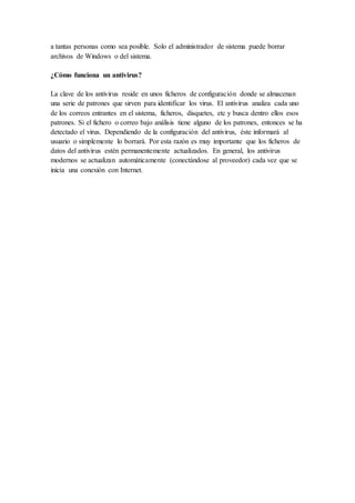 a tantas personas como sea posible. Solo el administrador de sistema puede borrar
archivos de Windows o del sistema.
¿Cómo funciona un antivirus?
La clave de los antivirus reside en unos ficheros de configuración donde se almacenan
una serie de patrones que sirven para identificar los virus. El antivirus analiza cada uno
de los correos entrantes en el sistema, ficheros, disquetes, etc y busca dentro ellos esos
patrones. Si el fichero o correo bajo análisis tiene alguno de los patrones, entonces se ha
detectado el virus. Dependiendo de la configuración del antivirus, éste informará al
usuario o simplemente lo borrará. Por esta razón es muy importante que los ficheros de
datos del antivirus estén permanentemente actualizados. En general, los antivirus
modernos se actualizan automáticamente (conectándose al proveedor) cada vez que se
inicia una conexión con Internet.
 