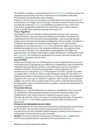 Son también conocidos como herramientas de administración remotas ocultas. Son programas que permiten controlar remotamente la computadora infectada. Generalmente son distribuidos como troyanos. 
Cuando un virus de estos es ejecutado, se instala dentro del sistema operativo, al cual monitorea sin ningún tipo de mensaje o consulta al usuario. Incluso no se lo ve en la lista de programas activos. Los Backdoors permiten al autor tomar total control de la computadora infectada y de esta forma enviar, recibir archivos, borrar o modificarlos, mostrarle mensajes al usuario, etc. 
"Virus" Bug-Ware: 
Son programas que en realidad no fueron pensados para ser virus, sino para realizar funciones concretas dentro del sistema, pero debido a una deficiente comprobación de errores por parte del programador, o por una programación confusa que ha tornado desordenado al código final, provocan daños al hardware o al software del sistema. Los usuarios finales, tienden a creer que los daños producidos en sus sistemas sonproducto de la actividad de algún virus, cuando en realidad son producidos por estos programas defectuosos. Los programas bug- ware no son en absoluto virus informáticos, sino fragmentos de código mal implementado, que debido a fallos lógicos, dañan el hardware o inutilizan los datos del computador. En realidad son programas con errores, pero funcionalmente el resultado es semejante al de los virus. 
Virus de MIRC: 
Al igual que los bug-ware y los mail-bombers, no son considerados virus. Son una nueva generación de programas que infectan las computadoras, aprovechando las ventajas proporcionadas por Internet y los millones de usuarios conectados a cualquier canal IRC a través del programa Mirc y otros programas de chat. Consisten en un script para el cliente del programa de chateo. Cuando se accede a un canal de IRC, se recibe por DCC un archivo llamado "script.ini". Por defecto, el subdirectorio donde se descargan los archivos es el mismo donde esta instalado el programa, esto causa que el "script.ini" original se sobre escriba con el "script.ini" maligno. Los autores de ese script acceden de ese modo a información privada de la computadora, como el archivo de claves, y pueden remotamente desconectar al usuario del canal IRC. 
Virus Falsos (Hoax): 
Un último grupo, que decididamente no puede ser considerado virus. Se trata de las cadenas de e-mails que generalmente anuncian la amenaza de algún virus "peligrosísimo" (que nunca existe, por supuesto) y que por temor, o con la intención de prevenir a otros, se envían y re-envían incesantemente. Esto produce un estado de pánico sin sentido y genera un molesto tráfico de información innecesaria. 
TÉCNICAS DE PROGRAMACIÓN DE VIRUS 
Los programadores de virus utilizan diversas técnicas de programación que tienen por fin ocultar a los ojos del usuario la presencia del virus, favorecer su reproducción y por ello a menudo también tienden a ocultarse de los antivirus. A continuación se citan las técnicas más conocidas: 
• Stealth: Técnica de ocultación utilizada para esconder los signos visibles de la infección que podrían delatar su presencia. Sus características son: 
• 
o Mantienen la fecha original del archivo.  