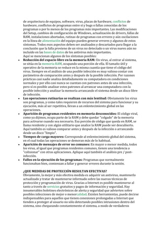 de arquitectura de equipos, software, virus, placas de hardware, 
conflictos de hardware, conflictos de programas entre sí y bugs o fallas conocidas de los programas o por lo menos de los programas más importantes. Las modificaciones del Setup, cambios de configuración de Windows, actualización de drivers, fallas de RAM, instalaciones abortadas, rutinas de programas con errores y aún oscilaciones en la línea de alimentación del equipo pueden generar errores y algunos de estos síntomas. Todos esos aspectos deben ser analizados y descartados para llegar a la conclusión que la falla proviene de un virus no detectado o un virus nuevo aún no incluido en las bases de datos de los antivirus más importantes. 
Aquí se mencionan algunos de los síntomas posibles: 
• Reducción del espacio libre en la memoria RAM: Un virus, al entrar al sistema, se sitúa en la memoria RAM, ocupando una porción de ella. El tamaño útil y operativo de la memoria se reduce en la misma cuantía que tiene el código del virus. Siempre en el análisis de una posible infección es muy valioso contar con parámetros de comparación antes y después de la posible infección. Por razones prácticas casi nadie analiza detalladamente su computadora en condiciones normales y por ello casi nunca se cuentan con patrones antes de una infección, pero sí es posible analizar estos patrones al arrancar una computadora con la posible infección y analizar la memoria arrancando el sistema desde un disco libre de infección. 
• Las operaciones rutinarias se realizan con más lentitud: Obviamente los virus son programas, y como tales requieren de recursos del sistema para funcionar y su ejecución, más al ser repetitiva, llevan a un enlentecimiento global en las operaciones. 
• Aparición de programas residentes en memoria desconocidos: El código viral, como ya dijimos, ocupa parte de la RAM y debe quedar "colgado" de la memoria para activarse cuando sea necesario. Esa porción de código que queda en RAM, se llama residente y con algún utilitario que analice la RAM puede ser descubierto. Aquí también es valioso comparar antes y después de la infección o arrancando desde un disco "limpio". 
• Tiempos de carga mayores: Corresponde al enlentecimiento global del sistema, en el cual todas las operaciones se demoran más de lo habitual. 
• Aparición de mensajes de error no comunes: En mayor o menor medida, todos los virus, al igual que programas residentes comunes, tienen una tendencia a "colisionar" con otras aplicaciones. Aplique aquí también el análisis pre / post- infección. 
• Fallos en la ejecución de los programas: Programas que normalmente funcionaban bien, comienzan a fallar y generar errores durante la sesión. 
¿QUE MEDIDAS DE PROTECCIÓN RESULTAN EFECTIVAS? 
Obviamente, la mejor y más efectiva medida es adquirir un antivirus, mantenerlo actualizado y tratar de mantenerse informado sobre las nuevas técnicas de protección y programación de virus. Gracias a Internet es posible mantenerse al tanto a través de servicios gratuitos y pagos de información y seguridad. Hay innumerables boletines electrónicos de alerta y seguridad que advierten sobre posibles infecciones de mejor o menorcalidad. Existen herramientas, puede decirse indispensables para aquellos que tienen conexiones prolongadas a Internet que tienden a proteger al usuario no sólo detectando posibles intrusiones dentro del sistema, sino chequeando constantemente el sistema, a modo de verdaderos  