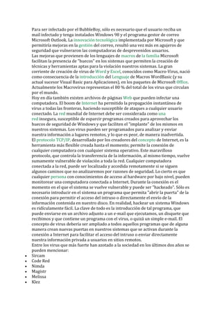 Para ser infectado por el BubbleBoy, sólo es necesario que el usuario reciba un mail infectado y tenga instalados Windows 98 y el programa gestor de correo Microsoft Outlook. La innovación tecnológica implementada por Microsoft y que permitiría mejoras en la gestión del correo, resultó una vez más en agujeros de seguridad que vulneraron las computadoras de desprevenidos usuarios. 
Las mejoras que provienen de los lenguajes de macros de la familia Microsoft facilitan la presencia de "huecos" en los sistemas que permiten la creación de técnicas y herramientas aptas para la violación nuestros sistemas. La gran corriente de creación de virus de Word y Excel, conocidos como Macro-Virus, nació como consecuencia de la introducción del Lenguaje de Macros WordBasic (y su actual sucesor Visual Basic para Aplicaciones), en los paquetes de Microsoft Office. Actualmente los Macrovirus representan el 80 % del total de los virus que circulan por el mundo. 
Hoy en día también existen archivos de páginas Web que pueden infectar una computadora. El boom de Internet ha permitido la propagación instantánea de virus a todas las fronteras, haciendo susceptible de ataques a cualquier usuario conectado. La red mundial de Internet debe ser considerada como una red insegura, susceptible de esparcir programas creados para aprovechar los huecos de seguridad de Windows y que faciliten el "implante" de los mismos en nuestros sistemas. Los virus pueden ser programados para analizar y enviar nuestra información a lugares remotos, y lo que es peor, de manera inadvertida. El protocolo TCP/IP, desarrollado por los creadores del concepto de Internet, es la herramienta más flexible creada hasta el momento; permite la conexión de cualquier computadora con cualquier sistema operativo. Este maravilloso protocolo, que controla la transferencia de la información, al mismo tiempo, vuelve sumamente vulnerable de violación a toda la red. Cualquier computadora conectada a la red, puede ser localizada y accedida remotamente si se siguen algunos caminos que no analizaremos por razones de seguridad. Lo cierto es que cualquier persona con conocimientos de acceso al hardware por bajo nivel, pueden monitorear una computadora conectada a Internet. Durante la conexión es el momento en el que el sistema se vuelve vulnerable y puede ser "hackeado". Sólo es necesario introducir en el sistema un programa que permita "abrir la puerta" de la conexión para permitir el acceso del intruso o directamente el envío de la información contenida en nuestro disco. En realidad, hackear un sistema Windows es ridículamente fácil. La clave de todo es la introducción de tal programa, que puede enviarse en un archivo adjunto a un e-mail que ejecutamos, un disquete que recibimos y que contiene un programa con el virus, o quizá un simple e-mail. El concepto de virus debería ser ampliado a todos aquellos programas que de alguna manera crean nuevas puertas en nuestros sistemas que se activan durante la conexión a Internet para facilitar el acceso del intruso o enviar directamente nuestra información privada a usuarios en sitios remotos. 
Entre los virus que más fuerte han azotado a la sociedad en los últimos dos años se pueden mencionar: 
• Sircam 
• Code Red 
• Nimda 
• Magistr 
• Melissa 
• Klez  