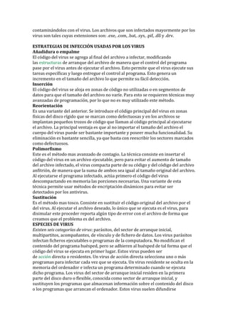 contaminándolos con el virus. Los archivos que son infectados mayormente por los virus son tales cuyas extensiones son: .exe, .com, .bat, .sys, .pif, .dll y .drv. 
ESTRATEGIAS DE INFECCIÓN USADAS POR LOS VIRUS 
Añadidura o empalme 
El código del virus se agrega al final del archivo a infectar, modificando las estructuras de arranque del archivo de manera que el control del programa pase por el virus antes de ejecutar el archivo. Esto permite que el virus ejecute sus tareas específicas y luego entregue el control al programa. Esto genera un incremento en el tamaño del archivo lo que permite su fácil detección. 
Inserción El código del virus se aloja en zonas de código no utilizadas o en segmentos de datos para que el tamaño del archivo no varíe. Para esto se requieren técnicas muy avanzadas de programación, por lo que no es muy utilizado este método. 
Reorientación Es una variante del anterior. Se introduce el código principal del virus en zonas físicas del disco rígido que se marcan como defectuosas y en los archivos se implantan pequeños trozos de código que llaman al código principal al ejecutarse el archivo. La principal ventaja es que al no importar el tamaño del archivo el cuerpo del virus puede ser bastante importante y poseer mucha funcionalidad. Su eliminación es bastante sencilla, ya que basta con reescribir los sectores marcados como defectuosos. 
Polimorfismo Este es el método mas avanzado de contagio. La técnica consiste en insertar el código del virus en un archivo ejecutable, pero para evitar el aumento de tamaño del archivo infectado, el virus compacta parte de su código y del código del archivo anfitrión, de manera que la suma de ambos sea igual al tamaño original del archivo. Al ejecutarse el programa infectado, actúa primero el código del virus descompactando en memoria las porciones necesarias. Una variante de esta técnica permite usar métodos de encriptación dinámicos para evitar ser detectados por los antivirus. 
Sustitución Es el método mas tosco. Consiste en sustituir el código original del archivo por el del virus. Al ejecutar el archivo deseado, lo único que se ejecuta es el virus, para disimular este proceder reporta algún tipo de error con el archivo de forma que creamos que el problema es del archivo. 
ESPECIES DE VIRUS 
Existen seis categorías de virus: parásitos, del sector de arranque inicial, multipartitos, acompañantes, de vínculo y de fichero de datos. Los virus parásitos infectan ficheros ejecutables o programas de la computadora. No modifican el contenido del programa huésped, pero se adhieren al huésped de tal forma que el código del virus se ejecuta en primer lugar. Estos virus pueden ser de acción directa o residentes. Un virus de acción directa selecciona uno o más programas para infectar cada vez que se ejecuta. Un virus residente se oculta en la memoria del ordenador e infecta un programa determinado cuando se ejecuta dicho programa. Los virus del sector de arranque inicial residen en la primera parte del disco duro o flexible, conocida como sector de arranque inicial, y sustituyen los programas que almacenan información sobre el contenido del disco o los programas que arrancan el ordenador. Estos virus suelen difundirse  