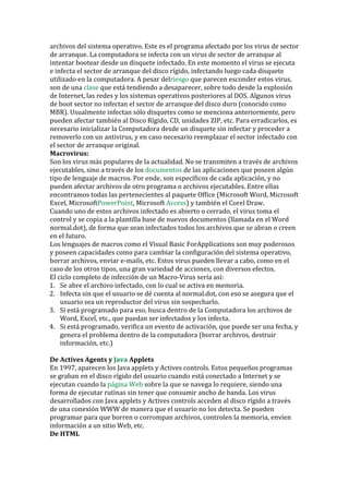archivos del sistema operativo. Este es el programa afectado por los virus de sector de arranque. La computadora se infecta con un virus de sector de arranque al intentar bootear desde un disquete infectado. En este momento el virus se ejecuta e infecta el sector de arranque del disco rígido, infectando luego cada disquete utilizado en la computadora. A pesar del 
riesgo que parecen esconder estos virus, son de una clase que está tendiendo a desaparecer, sobre todo desde la explosión de Internet, las redes y los sistemas operativos posteriores al DOS. Algunos virus de boot sector no infectan el sector de arranque del disco duro (conocido como MBR). Usualmente infectan sólo disquetes como se menciona anteriormente, pero pueden afectar también al Disco Rígido, CD, unidades ZIP, etc. Para erradicarlos, es necesario inicializar la Computadora desde un disquete sin infectar y proceder a removerlo con un antivirus, y en caso necesario reemplazar el sector infectado con el sector de arranque original. 
Macrovirus: Son los virus más populares de la actualidad. No se transmiten a través de archivos ejecutables, sino a través de los documentos de las aplicaciones que poseen algún tipo de lenguaje de macros. Por ende, son específicos de cada aplicación, y no pueden afectar archivos de otro programa o archivos ejecutables. Entre ellas encontramos todas las pertenecientes al paquete Office (Microsoft Word, Microsoft Excel, MicrosoftPowerPoint, Microsoft Access) y también el Corel Draw. 
Cuando uno de estos archivos infectado es abierto o cerrado, el virus toma el control y se copia a la plantilla base de nuevos documentos (llamada en el Word normal.dot), de forma que sean infectados todos los archivos que se abran o creen en el futuro. 
Los lenguajes de macros como el Visual Basic ForApplications son muy poderosos y poseen capacidades como para cambiar la configuración del sistema operativo, borrar archivos, enviar e-mails, etc. Estos virus pueden llevar a cabo, como en el caso de los otros tipos, una gran variedad de acciones, con diversos efectos. 
El ciclo completo de infección de un Macro-Virus sería así: 
1. Se abre el archivo infectado, con lo cual se activa en memoria. 
2. Infecta sin que el usuario se dé cuenta al normal.dot, con eso se asegura que el usuario sea un reproductor del virus sin sospecharlo. 
3. Si está programado para eso, busca dentro de la Computadora los archivos de Word, Excel, etc., que puedan ser infectados y los infecta. 
4. Si está programado, verifica un evento de activación, que puede ser una fecha, y genera el problema dentro de la computadora (borrar archivos, destruir información, etc.) 
De Actives Agents y Java Applets 
En 1997, aparecen los Java applets y Actives controls. Estos pequeños programas se graban en el disco rígido del usuario cuando está conectado a Internet y se ejecutan cuando la página Web sobre la que se navega lo requiere, siendo una forma de ejecutar rutinas sin tener que consumir ancho de banda. Los virus desarrollados con Java applets y Actives controls acceden al disco rígido a través de una conexión WWW de manera que el usuario no los detecta. Se pueden programar para que borren o corrompan archivos, controlen la memoria, envíen información a un sitio Web, etc. 
De HTML  