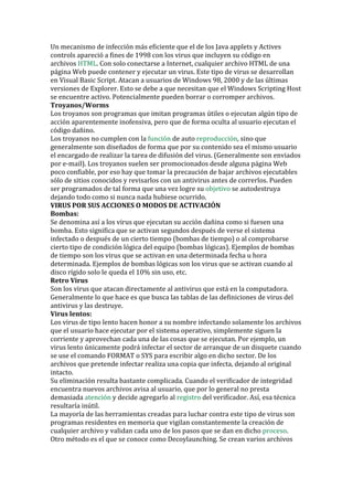 Un mecanismo de infección más eficiente que el de los Java applets y Actives controls apareció a fines de 1998 con los virus que incluyen su código en archivos HTML. Con solo conectarse a Internet, cualquier archivo HTML de una página Web puede contener y ejecutar un virus. Este tipo de virus se desarrollan en Visual Basic Script. Atacan a usuarios de Windows 98, 2000 y de las últimas versiones de Explorer. Esto se debe a que necesitan que el Windows Scripting Host se encuentre activo. Potencialmente pueden borrar o corromper archivos. 
Troyanos/Worms Los troyanos son programas que imitan programas útiles o ejecutan algún tipo de acción aparentemente inofensiva, pero que de forma oculta al usuario ejecutan el código dañino. Los troyanos no cumplen con la función de auto reproducción, sino que generalmente son diseñados de forma que por su contenido sea el mismo usuario el encargado de realizar la tarea de difusión del virus. (Generalmente son enviados por e-mail). Los troyanos suelen ser promocionados desde alguna página Web poco confiable, por eso hay que tomar la precaución de bajar archivos ejecutables sólo de sitios conocidos y revisarlos con un antivirus antes de correrlos. Pueden ser programados de tal forma que una vez logre su objetivo se autodestruya dejando todo como si nunca nada hubiese ocurrido. 
VIRUS POR SUS ACCIONES O MODOS DE ACTIVACIÓN 
Bombas: Se denomina así a los virus que ejecutan su acción dañina como si fuesen una bomba. Esto significa que se activan segundos después de verse el sistema infectado o después de un cierto tiempo (bombas de tiempo) o al comprobarse cierto tipo de condición lógica del equipo (bombas lógicas). Ejemplos de bombas de tiempo son los virus que se activan en una determinada fecha u hora determinada. Ejemplos de bombas lógicas son los virus que se activan cuando al disco rígido solo le queda el 10% sin uso, etc. 
Retro Virus 
Son los virus que atacan directamente al antivirus que está en la computadora. Generalmente lo que hace es que busca las tablas de las definiciones de virus del antivirus y las destruye. 
Virus lentos: 
Los virus de tipo lento hacen honor a su nombre infectando solamente los archivos que el usuario hace ejecutar por el sistema operativo, simplemente siguen la corriente y aprovechan cada una de las cosas que se ejecutan. Por ejemplo, un virus lento únicamente podrá infectar el sector de arranque de un disquete cuando se use el comando FORMAT o SYS para escribir algo en dicho sector. De los archivos que pretende infectar realiza una copia que infecta, dejando al original intacto. 
Su eliminación resulta bastante complicada. Cuando el verificador de integridad encuentra nuevos archivos avisa al usuario, que por lo general no presta demasiada atención y decide agregarlo al registro del verificador. Así, esa técnica resultaría inútil. 
La mayoría de las herramientas creadas para luchar contra este tipo de virus son programas residentes en memoria que vigilan constantemente la creación de cualquier archivo y validan cada uno de los pasos que se dan en dicho proceso. Otro método es el que se conoce como Decoylaunching. Se crean varios archivos  