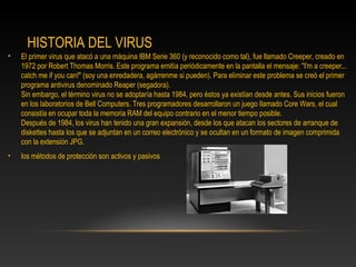 HISTORIA DEL VIRUS
•   El primer virus que atacó a una máquina IBM Serie 360 (y reconocido como tal), fue llamado Creeper, creado en
    1972 por Robert Thomas Morris. Este programa emitía periódicamente en la pantalla el mensaje: "I'm a creeper...
    catch me if you can!" (soy una enredadera, agárrenme si pueden). Para eliminar este problema se creó el primer
    programa antivirus denominado Reaper (segadora).
    Sin embargo, el término virus no se adoptaría hasta 1984, pero éstos ya existían desde antes. Sus inicios fueron
    en los laboratorios de Bell Computers. Tres programadores desarrollaron un juego llamado Core Wars, el cual
    consistía en ocupar toda la memoria RAM del equipo contrario en el menor tiempo posible.
    Después de 1984, los virus han tenido una gran expansión, desde los que atacan los sectores de arranque de
    diskettes hasta los que se adjuntan en un correo electrónico y se ocultan en un formato de imagen comprimida
    con la extensión JPG.
•   los métodos de protección son activos y pasivos
 