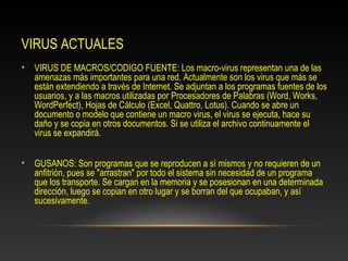 VIRUS ACTUALES
• VIRUS DE MACROS/CODIGO FUENTE: Los macro-virus representan una de las
  amenazas más importantes para una red. Actualmente son los virus que más se
  están extendiendo a través de Internet. Se adjuntan a los programas fuentes de los
  usuarios, y a las macros utilizadas por Procesadores de Palabras (Word, Works,
  WordPerfect), Hojas de Cálculo (Excel, Quattro, Lotus). Cuando se abre un
  documento o modelo que contiene un macro virus, el virus se ejecuta, hace su
  daño y se copia en otros documentos. Si se utiliza el archivo continuamente el
  virus se expandirá.


• GUSANOS: Son programas que se reproducen a sí mismos y no requieren de un
  anfitrión, pues se "arrastran" por todo el sistema sin necesidad de un programa
  que los transporte. Se cargan en la memoria y se posesionan en una determinada
  dirección, luego se copian en otro lugar y se borran del que ocupaban, y así
  sucesivamente.
 