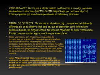 •   VIRUS MUTANTES: Son los que al infectar realizan modificaciones a su código, para evitar
    ser detectados o eliminados (NATAS o SATAN), Miguel Ángel, por mencionar algunos).
    Existen programas que se dedican especialmente a localizarlos y eliminarlos.


•   CABALLOS DE TROYA: Se introducen al sistema bajo una apariencia totalmente
    diferente a la de su objetivo final; esto es, que se presentan como información
    perdida o basura, sin ningún sentido. No tienen la capacidad de autor reproducirse.
    Espera que se cumplan alguna condición para ejecutarse.
•   Hoax: Los hoax no son virus ni tienen capacidad de
    reproducirse por si solos. Son mensajes de contenido falso
    que incitan al usuario a hacer copias y enviarla a sus
    contactos. Suelen apelar a los sentimientos morales ("Ayuda a
    un niño enfermo de cáncer") o al espíritu de solidaridad ("Aviso
    de un nuevo virus peligrosísimo") y, en cualquier caso, tratan
    de aprovecharse de la falta de experiencia de los internautas
    novatos.

•   Joke: Al igual que los hoax, no son virus, pero son
    molestos, un ejemplo: una página pornográfica que se
    mueve de un lado a otro, y si se le llega a dar a errar es
    posible que salga una ventana que diga: OMFG!! No se
    puede cerrar!
 