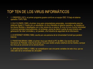 TOP TEN DE LOS VIRUS INFORMÁTICOS
•   1. CREEPER (1971): el primer programa gusano corrió en un equipo DEC 10 bajo el sistema
    operativo TOPS TEN.
    2. ELK CLONER (1985): el primer virus para computadores personales, concretamente para los
    sistemas Apple II. Creado por un estudiante, el virus infectaba el sistema operativo, se copiaba en
    los discos flexibles y desplegaba uno o dos versos de un poema. El virus no tuvo mucha notoriedad
    ni provocó grandes preocupaciones, sin embargo, pocos se dieron cuenta de que iniciaría una
    generación de ciber criminales y, en paralelo, una industria de seguridad de la información.
    3. El INTERNET WORM (1985): escrito por una persona de la Universidad Cornell que paralizó
    Internet.
    4. PAKISTANI BRAIN (1988): el primer virus que infectó el PC de IBM y fue escrito por dos
    hermanos de Pakistán. Este fue el primer virus que recibió amplia cobertura de los medios, aunque
    los virus ya se conocían en la ciencia ficción.
    5. JERUSALEM FAMILY (1990): se contabilizaron casi cincuenta variables de este virus, que se
    cree salió de la Universidad de Jerusalén.
 