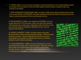 •   6. STONED (1989): es el virus que más se propagó en la primera década de los virus. Stoned infectaba el sector
    de arranque/.mbr que contaba el número de reinicios desde la infección original y mostraba la frase “your
    computer is now stoned”.

    7. DARK AVENGER MUTATION ENGINE (1990): fue escrito en 1988, pero se utilizó a principios de los noventa
    en virus como POGUE y COFFEESHOP. Este Motor de Mutación fue el primer Polimorfo real que se usó a nivel
    masivo y cambió para siempre la forma en que funcionan los virus.


    8. MICHEANGELO (1992): una variante de STONED, con una
    carga destructiva. El 6 de marzo, este virus borró los primeros
    100 sectores de un disco duro, dejándolo inútil. Provocó uno de
    los primeros pánicos mediáticos alrededor de los virus de
    equipos informáticos.

    9. WORLD CONCEPT (1995): el primer macro virus para
    Microsoft Word. Word Concept escribía la frase, “That’s enough
    to prove my point”. Inició la segunda era de los virus y fue
    importante en el sentido de que llevó los virus a un nivel de
    hackers mucho menos avanzado.

    10. CIH/CHERNOBYL (1998): El virus Chernobyl fue el virus
    más destructivo jamás visto, hasta entonces. Atacando los días
    26 de cada mes (dependiendo de la versión involucrada),
    borraba el disco duro, y eliminaba el flash ROM BIOS de la
    computadora en cuestión.
 