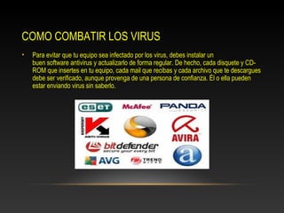 COMO COMBATIR LOS VIRUS
•   Para evitar que tu equipo sea infectado por los virus, debes instalar un
    buen software antivirus y actualizarlo de forma regular. De hecho, cada disquete y CD-
    ROM que insertes en tu equipo, cada mail que recibas y cada archivo que te descargues
    debe ser verificado, aunque provenga de una persona de confianza. Él o ella pueden
    estar enviando virus sin saberlo.
 