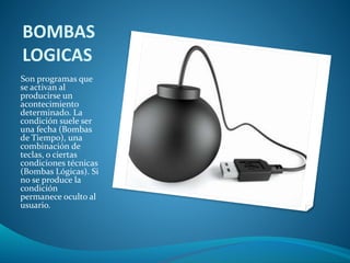 BOMBAS 
LOGICAS 
Son programas que 
se activan al 
producirse un 
acontecimiento 
determinado. La 
condición suele ser 
una fecha (Bombas 
de Tiempo), una 
combinación de 
teclas, o ciertas 
condiciones técnicas 
(Bombas Lógicas). Si 
no se produce la 
condición 
permanece oculto al 
usuario. 
 