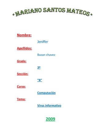 Nombre: Jeniffer  Apellidos: Bazan chavez Grado: 3º Sección: “B” Curso: Computación Tema: Virus informativo 2009 Dedicatoria El presente trabajo  sobre virus informativo le dedico a mi profesora por querer cada día enseñarnos cosas nuevas y así aprender más. Presentación Soy la alumna del 3º”c” y el presente trabajo lo hice con mucho esfuerzo para así tener buenas calificaciones y espero que sea de su agrado de la profesora y mis compañeros ya que me endorsé en los más mínimos detalles disfrútenlo! INDICE Introducción Los Virus. Definición de Virus Generalidades sobre los virus de computadoras Los nuevos virus e Internet ¿Cómo se producen las infecciones? Estrategias de infección usadas por los virus Especies de virus Virus por su destino de infección Virus por sus acciones o modos de activación Técnicas de programación de virus ¿Cómo saber si tenemos un virus? ¿Que medidas de protección resultan efectivas? Formas de Prevención y Eliminación del Virus Antivirus Efectos de los Virus en las Computadoras Historia Cronología ¿Qué no se considera un virus? Virus más amenazador en América Latina Recomendaciones Lista de virus recientes Los Antivirus Técnicas de detección Análisis heurístico Eliminación Comprobación de integridad Proteger áreas sensibles Los TSR Aplicar cuarentena Definiciones antivirus Estrategia de seguridad contra los virus Tácticas Antivíricas Medidas antivirus ¿Cómo puedo elaborar un protocolo de seguridad antivirus? Conclusiones Bibliografía LOS VIRUS INFORMATICOS VIRUS Los Virus informáticos son programas de ordenador que se reproducen a sí mismos e interfieren con el hardware de una computadora o con su sistema operativo (el software básico que controla la computadora). Los virus están diseñados para reproducirse y evitar su detección. Como cualquier otro programa informático, un virus debe ser ejecutado para que funcione: es decir, el ordenador debe cargar el virus desde la memoria del ordenador y seguir sus instrucciones. Estas instrucciones se conocen como carga activa del virus. La carga activa puede trastornar o modificar archivos de datos, presentar un determinado mensaje o provocar fallos en el sistema operativo. Existen otros programas informáticos nocivos similares a los virus, pero que no cumplen ambos requisitos de reproducirse y eludir su detección. Estos programas se dividen en tres categorías: Caballos de Troya, bombas lógicas y gusanos. Un caballo de Troya aparenta ser algo interesante e inocuo, por ejemplo un juego, pero cuando se ejecuta puede tener efectos dañinos. Una bomba lógica libera su carga activa cuando se cumple una condición determinada, como cuando se alcanza una fecha u hora determinada o cuando se teclea una combinación de letras. Un gusano se limita a reproducirse, pero puede ocupar memoria de la computadora y hacer que sus procesos vayan más lentos. Algunas de las características de estos agentes víricos:  Son programas de computadora: En informática programa es sinónimo de Software, es decir el conjunto de instrucciones que ejecuta un ordenador o computadora. Es dañino: Un virus informático siempre causa daños en el sistema que infecta, pero vale aclarar que el hacer daño no significa que valla a romper algo. El daño puede ser implícito cuando lo que se busca es destruir o alterar información o pueden ser situaciones con efectos negativos para la computadora, como consumo de memoria principal, tiempo de procesador.  Es auto reproductor: La característica más importante de este tipo de programas es la de crear copias de sí mismos, cosa que ningún otro programa convencional hace. Imaginemos que si todos tuvieran esta capacidad podríamos instalar un procesador de textos y un par de días más tarde tendríamos tres de ellos o más.  Es subrepticio: Esto significa que utilizará varias técnicas para evitar que el usuario se de cuenta de su presencia. La primera medida es tener un tamaño reducido para poder disimularse a primera vista. Puede llegar a manipular el resultado de una petición al sistema operativo de mostrar el tamaño del archivo e incluso todos sus atributos.  Las acciones de los virus son diversas, y en su mayoría inofensivas, aunque algunas pueden provocar efectos molestos y, en ciertos, casos un grave daño sobre la información, incluyendo pérdidas de datos. Hay virus que ni siquiera están diseñados para activarse, por lo que sólo ocupan espacio en disco, o en la memoria. Sin embargo, es recomendable y posible evitarlos.  GENERALIDADES SOBRE LOS VIRUS DE COMPUTADORAS La primer aclaración que cabe es que los virus de computadoras, son simplemente programas, y como tales, hechos por programadores. Son programas que debido a sus características particulares, son especiales. Para hacer un virus de computadora, no se requiere capacitación especial, ni una genialidad significativa, sino conocimientos de lenguajes de programación, de algunos temas no difundidos para público en general y algunos conocimientos puntuales sobre el ambiente de programación y arquitectura de las computadoras. En la vida diaria, más allá de las especificaciones técnicas, cuando un programa invade inadvertidamente el sistema, se replica sin conocimiento del usuario y produce daños, pérdida de información o fallas del sistema. Para el usuario se comportan como tales y funcionalmente lo son en realidad.  Los virus actúan enmascarados por 
debajo
 del sistema operativo, como regla general, y para actuar sobre los periféricos del sistema, tales como disco rígido, disqueteras, ZIP’s CD’s, hacen uso de sus propias rutinas aunque no exclusivamente. Un programa 
normal
 por llamarlo así, usa las rutinas del sistema operativo para acceder al control de los periféricos del sistema, y eso hace que el usuario sepa exactamente las operaciones que realiza, teniendo control sobre ellas. Los virus, por el contrario, para ocultarse a los ojos del usuario, tienen sus propias rutinas para conectarse con los periféricos de la computadora, lo que les garantiza cierto grado de inmunidad a los ojos del usuario, que no advierte su presencia, ya que el sistema operativo no refleja su actividad en la computadora. Esto no es una 
regla
, ya que ciertos virus, especialmente los que operan bajo Windows, usan rutinas y funciones operativas que se conocen como API’s. Windows, desarrollado con una arquitectura muy particular, debe su gran éxito a las rutinas y funciones que pone a disposición de los programadores y por cierto, también disponibles para los desarrolladores de virus. Una de las bases del poder destructivo de este tipo de programas radica en el uso de funciones de manera 
sigilosa
, se oculta a los ojos del usuario común.  La clave de los virus radica justamente en que son programas. Un virus para ser activado debe ser ejecutado y funcionar dentro del sistema al menos una vez. Demás está decir que los virus no 
surgen
 de las computadoras espontáneamente, sino que ingresan al sistema inadvertidamente para el usuario, y al ser ejecutados, se activan y actúan con la computadora huésped.  Los nuevos virus e Internet Hasta la aparición del programa Microsoft Outlook, era imposible adquirir virus mediante el correo electrónico. Los e-mails no podían de ninguna manera infectar una computadora. Solamente si se adjuntaba un archivo susceptible de infección, se bajaba a la computadora, y se ejecutaba, podía ingresar un archivo infectado a la máquina. Esta paradisíaca condición cambió de pronto con las declaraciones de Padgett Peterson, miembro de Computer Antivirus Research Organization, el cual afirmó la posibilidad de introducir un virus en el disco duro del usuario de Windows 98 mediante el correo electrónico. Esto fue posible porque el gestor de correo Microsoft Outlook 97 es capaz de ejecutar programas escritos en Visual Basic para Aplicaciones (antes conocido como Visual Languaje, propiedad de Microsoft), algo que no sucedía en Windows 95. Esto fue negado por el gigante del software y se intentó ridiculizar a Peterson de diversas maneras a través de campañas de marketing, pero como sucede a veces, la verdad no siempre tiene que ser probada. A los pocos meses del anuncio, hizo su aparición un nuevo virus, llamado BubbleBoy, que infectaba computadoras a través del e-mail, aprovechándose del agujero anunciado por Peterson. Una nueva variedad de virus había nacido. Para ser infectado por el BubbleBoy, sólo es necesario que el usuario reciba un mail infectado y tenga instalados Windows 98 y el programa gestor de correo Microsoft Outlook. La innovación tecnológica implementada por Microsoft y que permitiría mejoras en la gestión del correo, resultó una vez más en agujeros de seguridad que vulneraron las computadoras de desprevenidos usuarios. Las mejoras que provienen de los lenguajes de macros de la familia Microsoft facilitan la presencia de 
huecos
 en los sistemas que permiten la creación de técnicas y herramientas aptas para la violación nuestros sistemas. La gran corriente de creación de virus de Word y Excel, conocidos como Macro-Virus, nació como consecuencia de la introducción del Lenguaje de Macros WordBasic (y su actual sucesor Visual Basic para Aplicaciones), en los paquetes de Microsoft Office. Actualmente los Macrovirus representan el 80 % del total de los virus que circulan por el mundo. Hoy en día también existen archivos de páginas Web que pueden infectar una computadora. El boom de Internet ha permitido la propagación instantánea de virus a todas las fronteras, haciendo susceptible de ataques a cualquier usuario conectado. La red mundial de Internet debe ser considerada como una red insegura, susceptible de esparcir programas creados para aprovechar los huecos de seguridad de Windows y que faciliten el 
implante
 de los mismos en nuestros sistemas. Los virus pueden ser programados para analizar y enviar nuestra información a lugares remotos, y lo que es peor, de manera inadvertida. El protocolo TCP/IP, desarrollado por los creadores del concepto de Internet, es la herramienta más flexible creada hasta el momento; permite la conexión de cualquier computadora con cualquier sistema operativo. Este maravilloso protocolo, que controla la transferencia de la información, al mismo tiempo, vuelve sumamente vulnerable de violación a toda la red. Cualquier computadora conectada a la red, puede ser localizada y accedida remotamente si se siguen algunos caminos que no analizaremos por razones de seguridad. Lo cierto es que cualquier persona con conocimientos de acceso al hardware por bajo nivel, pueden monitorear una computadora conectada a Internet. Durante la conexión es el momento en el que el sistema se vuelve vulnerable y puede ser 
hackeado
. Sólo es necesario introducir en el sistema un programa que permita 
abrir la puerta
 de la conexión para permitir el acceso del intruso o directamente el envío de la información contenida en nuestro disco VIRUS PELIGROSOS: Sircam  Code Red  Nimda  Magistr  Melissa  Klez  LoveLetter ¿Cómo se producen las infecciones? Los virus informáticos se difunden cuando las instrucciones o código ejecutable que hacen funcionar los programas pasan de un ordenador a otro. Una vez que un virus está activado, puede reproducirse copiándose en discos flexibles, en el disco duro, en programas informáticos legítimos o a través de redes informáticas. Estas infecciones son mucho más frecuentes en las computadoras que en sistemas profesionales de grandes ordenadores, porque los programas de las computadoras se intercambian fundamentalmente a través de discos flexibles o de redes informáticas no reguladas. Los virus funcionan, se reproducen y liberan sus cargas activas sólo cuando se ejecutan. Por eso, si un ordenador está simplemente conectado a una red informática infectada o se limita a cargar un programa infectado, no se infectará necesariamente. Normalmente, un usuario no ejecuta conscientemente un código informático potencialmente nocivo; sin embargo, los virus engañan frecuentemente al sistema operativo de la computadora o al usuario informático para que ejecute el programa viral. Algunos virus tienen la capacidad de adherirse a programas legítimos. Esta adhesión puede producirse cuando se crea, abre o modifica el programa legítimo. Cuando se ejecuta dicho programa, ocurre lo mismo con el virus. Los virus también pueden residir en las partes del disco duro o flexible que cargan y ejecutan el sistema operativo cuando se arranca el ordenador, por lo que dichos virus se ejecutan automáticamente. En las redes informáticas, algunos virus se ocultan en el software que permite al usuario conectarse al sistema. La propagación de los virus informáticos a las computadoras personales, servidores o equipo de computación se logra mediante distintas formas, como por ejemplo: a través de disquetes, cintas magnéticas, CD o cualquier otro medio de entrada de información. El método en que más ha proliferado la infección con virus es en las redes de comunicación y más tarde la Internet. Es con la Internet y especialmente el correo electrónico que millones de computadoras han sido afectadas creando pérdidas económicas incalculables.  Hay personas que piensan que con tan sólo estar navegando en la Internet no se van a contagiar porque no están bajando archivos a sus ordenadores, pero la verdad es que están muy equivocados. Hay algunas páginas en Internet que utilizan objetos ActiveX que son archivos ejecutables que el navegador de Internet va ejecutar en nuestras computadoras, si en el ActiveX se le codifica algún tipo de virus este va a pasar a nuestra computadoras con tan solo estar observando esa página.  Cuando uno esta recibiendo correos electrónicos, debe ser selectivo en los archivos que uno baja en nuestras computadoras. Es más seguro bajarlos directamente a nuestra computadora para luego revisarlos con un antivirus antes que ejecutarlos directamente de donde están. Un virus informático puede estar oculto en cualquier sitio, cuando un usuario ejecuta algún archivo con extensión .exe que es portador de un algún virus todas las instrucciones son leídas por la computadora y procesadas por ésta hasta que el virus es alojado en algún punto del disco duro o en la memoria del sistema. Luego ésta va pasando de archivo en archivo infectando todo a su alcance añadiéndole bytes adicionales a los demás archivos y contaminándolos con el virus. Los archivos que son infectados mayormente por los virus son tales cuyas extensiones son: .exe, .com, .bat, .sys, .pif, .dll y .drv. ESTRATEGIAS DE INFECCIÓN USADAS POR LOS VIRUS Añadidura o empalme El código del virus se agrega al final del archivo a infectar, modificando las estructuras de arranque del archivo de manera que el control del programa pase por el virus antes de ejecutar el archivo. Esto permite que el virus ejecute sus tareas específicas y luego entregue el control al programa. Esto genera un incremento en el tamaño del archivo lo que permite su fácil detección. InserciónEl código del virus se aloja en zonas de código no utilizadas o en segmentos de datos para que el tamaño del archivo no varíe. Para esto se requieren técnicas muy avanzadas de programación, por lo que no es muy utilizado este método. ReorientaciónEs una variante del anterior. Se introduce el código principal del virus en zonas físicas del disco rígido que se marcan como defectuosas y en los archivos se implantan pequeños trozos de código que llaman al código principal al ejecutarse el archivo. La principal ventaja es que al no importar el tamaño del archivo el cuerpo del virus puede ser bastante importante y poseer mucha funcionalidad. Su eliminación es bastante sencilla, ya que basta con reescribir los sectores marcados como defectuosos. PolimorfismoEste es el método mas avanzado de contagio. La técnica consiste en insertar el código del virus en un archivo ejecutable, pero para evitar el aumento de tamaño del archivo infectado, el virus compacta parte de su código y del código del archivo anfitrión, de manera que la suma de ambos sea igual al tamaño original del archivo. Al ejecutarse el programa infectado, actúa primero el código del virus descompactando en memoria las porciones necesarias. Una variante de esta técnica permite usar métodos de encriptación dinámicos para evitar ser detectados por los antivirus. SustituciónEs el método mas tosco. Consiste en sustituir el código original del archivo por el del virus. Al ejecutar el archivo deseado, lo único que se ejecuta es el virus, para disimular este proceder reporta algún tipo de error con el archivo de forma que creamos que el problema es del archivo.  ESPECIES DE VIRUS Existen seis categorías de virus: parásitos, del sector de arranque inicial, multipartitos, acompañantes, de vínculo y de fichero de datos. Los virus parásitos infectan ficheros ejecutables o programas de la computadora. No modifican el contenido del programa huésped, pero se adhieren al huésped de tal forma que el código del virus se ejecuta en primer lugar. Estos virus pueden ser de acción directa o residentes. Un virus de acción directa selecciona uno o más programas para infectar cada vez que se ejecuta. Un virus residente se oculta en la memoria del ordenador e infecta un programa determinado cuando se ejecuta dicho programa. Los virus del sector de arranque inicial residen en la primera parte del disco duro o flexible, conocida como sector de arranque inicial, y sustituyen los programas que almacenan información sobre el contenido del disco o los programas que arrancan el ordenador. Estos virus suelen difundirse mediante el intercambio físico de discos flexibles. Los virus multipartitos combinan las capacidades de los virus parásitos y de sector de arranque inicial, y pueden infectar tanto ficheros como sectores de arranque inicial. Los virus acompañantes no modifican los ficheros, sino que crean un nuevo programa con el mismo nombre que un programa legítimo y engañan al sistema operativo para que lo ejecute. Los virus de vínculo modifican la forma en que el sistema operativo encuentra los programas, y lo engañan para que ejecute primero el virus y luego el programa deseado. Un virus de vínculo puede infectar todo un directorio (sección) de una computadora, y cualquier programa ejecutable al que se acceda en dicho directorio desencadena el virus. Otros virus infectan programas que contienen lenguajes de macros potentes (lenguajes de programación que permiten al usuario crear nuevas características y herramientas) que pueden abrir, manipular y cerrar ficheros de datos. Estos virus, llamados virus de ficheros de datos, están escritos en lenguajes de macros y se ejecutan automáticamente cuando se abre el programa legítimo. Son independientes de la máquina y del sistema operativo. Los virus se pueden clasificar de dos formas: Por su destino de infección y pos sus acciones o modo de activación. VIRUS POR SU DESTINO DE INFECCIÓN Infectores de archivos ejecutables: Estos también residen en la memoria de la computadora e infectan archivos ejecutables de extensiones .exe, .com, .bat, .sys, .pif, .dll, .drv, .bin, .ovl. A su vez, comparten con los virus de área de boot el estar en vías de extinción desde la llegada de sistemas operativos que reemplazan al viejo DOS. Los virus de infección de archivos se replican en la memoria toda vez que un archivo infectado es ejecutado, infectando otros ejecutables.  Pueden permanecer residentes en memoria durante mucho tiempo después de haber sido activados, en ese caso se dice que son virus residentes, o pueden ser virus de acción directa, que evitan quedar residentes en memoria y se replican o actúan contra el sistema sólo al ser ejecutado el programa infectado. Se dice que estos virus son virus de sobre escritura, ya que corrompen al fichero donde se ubican. Virus multipartitos (Multi-partite):  Una suma de los virus de área de boot y de los virus de infección de archivos, infectan archivos ejecutables y el área de booteo de discos. Infectores directos: El programa infectado tiene que estar ejecutándose para que el virus pueda funcionar (seguir infectando y ejecutar sus acciones destructivas). Infectores residentes en memoria: El programa infectado no necesita estar ejecutándose, el virus se aloja en la memoria y permanece residente infectando cada nuevo programa ejecutado y ejecutando su rutina de destrucción. Infectares del sector de arranque: Tanto los discos rígidos como los disquetes contienen un Sector de Arranque, el cual contiene información específica relativa al formato del disco y los datos almacenados en él. Además, contiene un pequeño programa llamado Boot Program que se ejecuta al bootear desde ese disco y que se encarga de buscar y ejecutar en el disco los archivos del sistema operativo. Este programa es el que muestra el famoso mensaje de 
Non-system Disk
 o 
Disk Error
 en caso de no encontrar los archivos del sistema operativo. Este es el programa afectado por los virus de sector de arranque. La computadora se infecta con un virus de sector de arranque al intentar bootear desde un disquete infectado. En este momento el virus se ejecuta e infecta el sector de arranque del disco rígido, infectando luego cada disquete utilizado en la computadora. A pesar del riesgo que parecen esconder estos virus, son de una clase que está tendiendo a desaparecer, sobre todo desde la explosión de Internet, las redes y los sistemas operativos posteriores al DOS. Algunos virus de boot sector no infectan el sector de arranque del disco duro (conocido como MBR). Usualmente infectan sólo disquetes como se menciona anteriormente, pero pueden afectar también al Disco Rígido, CD, unidades ZIP, etc. Para erradicarlos, es necesario inicializar la Computadora desde un disquete sin infectar y proceder a removerlo con un antivirus, y en caso necesario reemplazar el sector infectado con el sector de arranque original. Macro virus:Son los virus más populares de la actualidad. No se transmiten a través de archivos ejecutables, sino a través de los documentos de las aplicaciones que poseen algún tipo de lenguaje de macros. Por ende, son específicos de cada aplicación, y no pueden afectar archivos de otro programa o archivos ejecutables. Entre ellas encontramos todas las pertenecientes al paquete Office (Microsoft Word, Microsoft Excel, Microsoft PowerPoint, Microsoft Access) y también el Corel Draw. Cuando uno de estos archivos infectado es abierto o cerrado, el virus toma el control y se copia a la plantilla base de nuevos documentos (llamada en el Word normal.dot), de forma que sean infectados todos los archivos que se abran o creen en el futuro. Los lenguajes de macros como el Visual Basic For Applications son muy poderosos y poseen capacidades como para cambiar la configuración del sistema operativo, borrar archivos, enviar e-mails, etc. Estos virus pueden llevar a cabo, como en el caso de los otros tipos, una gran variedad de acciones, con diversos efectos. El ciclo completo de infección de un Macro-Virus sería así:  Se abre el archivo infectado, con lo cual se activa en memoria.  Infecta sin que el usuario se dé cuenta al normal.dot, con eso se asegura que el usuario sea un reproductor del virus sin sospecharlo.  Si está programado para eso, busca dentro de la Computadora los archivos de Word, Excel, etc., que puedan ser infectados y los infecta.  Si está programado, verifica un evento de activación, que puede ser una fecha, y genera el problema dentro de la computadora (borrar archivos, destruir información, etc.)  De Actives Agents y Java Applets En 1997, aparecen los Java applets y Actives controls. Estos pequeños programas se graban en el disco rígido del usuario cuando está conectado a Internet y se ejecutan cuando la página Web sobre la que se navega lo requiere, siendo una forma de ejecutar rutinas sin tener que consumir ancho de banda. Los virus desarrollados con Java applets y Actives controls acceden al disco rígido a través de una conexión WWW de manera que el usuario no los detecta. Se pueden programar para que borren o corrompan archivos, controlen la memoria, envíen información a un sitio Web, etc. De HTML Un mecanismo de infección más eficiente que el de los Java applets y Actives controls apareció a fines de 1998 con los virus que incluyen su código en archivos HTML. Con solo conectarse a Internet, cualquier archivo HTML de una página Web puede contener y ejecutar un virus. Este tipo de virus se desarrollan en Visual Basic Script. Atacan a usuarios de Windows 98, 2000 y de las últimas versiones de Explorer. Esto se debe a que necesitan que el Windows Scripting Host se encuentre activo. Potencialmente pueden borrar o corromper archivos.  Troyanos/WormsLos troyanos son programas que imitan programas útiles o ejecutan algún tipo de acción aparentemente inofensiva, pero que de forma oculta al usuario ejecutan el código dañino.Los troyanos no cumplen con la función de auto reproducción, sino que generalmente son diseñados de forma que por su contenido sea el mismo usuario el encargado de realizar la tarea de difusión del virus. (Generalmente son enviados por e-mail). Los troyanos suelen ser promocionados desde alguna página Web poco confiable, por eso hay que tomar la precaución de bajar archivos ejecutables sólo de sitios conocidos y revisarlos con un antivirus antes de correrlos. Pueden ser programados de tal forma que una vez logre su objetivo se autodestruya dejando todo como si nunca nada hubiese ocurrido. VIRUS POR SUS ACCIONES O MODOS DE ACTIVACIÓN Bombas:Se denomina así a los virus que ejecutan su acción dañina como si fuesen una bomba. Esto significa que se activan segundos después de verse el sistema infectado o después de un cierto tiempo (bombas de tiempo) o al comprobarse cierto tipo de condición lógica del equipo (bombas lógicas). Ejemplos de bombas de tiempo son los virus que se activan en una determinada fecha u hora determinada. Ejemplos de bombas lógicas son los virus que se activan cuando al disco rígido solo le queda el 10% sin uso, etc.  Retro Virus Son los virus que atacan directamente al antivirus que está en la computadora. Generalmente lo que hace es que busca las tablas de las definiciones de virus del antivirus y las destruye.  Virus lentos:  Los virus de tipo lento hacen honor a su nombre infectando solamente los archivos que el usuario hace ejecutar por el sistema operativo, simplemente siguen la corriente y aprovechan cada una de las cosas que se ejecutan. Por ejemplo, un virus lento únicamente podrá infectar el sector de arranque de un disquete cuando se use el comando FORMAT o SYS para escribir algo en dicho sector. De los archivos que pretende infectar realiza una copia que infecta, dejando al original intacto.  Su eliminación resulta bastante complicada. Cuando el verificador de integridad encuentra nuevos archivos avisa al usuario, que por lo general no presta demasiada atención y decide agregarlo al registro del verificador. Así, esa técnica resultaría inútil. La mayoría de las herramientas creadas para luchar contra este tipo de virus son programas residentes en memoria que vigilan constantemente la creación de cualquier archivo y validan cada uno de los pasos que se dan en dicho proceso. Otro método es el que se conoce como Decoy launching. Se crean varios archivos .exe y .com cuyo contenido conoce el antivirus. Los ejecuta y revisa para ver si se han modificado sin su conocimiento. Virus voraces Alteran el contenido de los archivos indiscriminadamente. Este tipo de virus lo que hace es que cambia el archivo ejecutable por su propio archivo. Se dedican a destruir completamente los datos que estén a su alcance. Sigilosos o Stealth Este virus cuenta con un módulo de defensa sofisticado. Trabaja a la par con el sistema operativo viendo como este hace las cosas y tapando y ocultando todo lo que va editando a su paso. Trabaja en el sector de arranque de la computadora y engaña al sistema operativo haciéndole creer que los archivos infectados que se le verifica el tamaño de bytes no han sufrido ningún aumento en tamaño.  Polimorfos o Mutantes Encripta todas sus instrucciones para que no pueda ser detectado fácilmente. Solamente deja sin encriptar aquellas instrucciones necesarias para ejecutar el virus. Este virus cada vez que contagia algo cambia de forma para hacer de las suyas libremente. Los antivirus normales hay veces que no detectan este tipo de virus y hay que crear programas específicamente (como son las vacunas) para erradicar dichos virus. Camaleones:Son una variedad de virus similares a los caballos de Troya que actúan como otros programas parecidos, en los que el usuario confía, mientras que en realidad están haciendo algún tipo de daño. Cuando están correctamente programados, los camaleones pueden realizar todas las funciones de los programas legítimos a los que sustituyen (actúan como programas de demostración de productos, los cuales son simulaciones de programas reales).Un software camaleón podría, por ejemplo, emular un programa de acceso a sistemas remotos realizando todas las acciones que ellos realizan, pero como tarea adicional (y oculta a los usuarios) va almacenando en algún archivo los diferentes logins y passwords para que posteriormente puedan ser recuperados y utilizados ilegalmente por el creador del virus camaleón.  Reproductores:Los reproductores (también conocidos como conejos-rabbits) se reproducen en forma constante una vez que son ejecutados hasta agotar totalmente (con su descendencia) el espacio de disco o memoria del sistema. La única función de este tipo de virus es crear clones y lanzarlos a ejecutar para que ellos hagan lo mismo. El propósito es agotar los recursos del sistema, especialmente en un entorno multiusuario interconectado, hasta el punto que el sistema principal no puede continuar con el procesamiento normal.  Gusanos (Worms): Los gusanos son programas que constantemente viajan a través de un sistema informático interconectado, de computadora en computadora, sin dañar necesariamente el hardware o el software de los sistemas que visitan. La función principal es viajar en secreto a través de equipos anfitriones recopilando cierto tipo de información programada (tal como los archivos de passwords) para enviarla a un equipo determinado al cual el creador del virus tiene acceso. Más allá de los problemas de espacio o tiempo que puedan generar, los gusanos no están diseñados para perpetrar daños graves.  Backdoors: Son también conocidos como herramientas de administración remotas ocultas. Son programas que permiten controlar remotamente la computadora infectada. Generalmente son distribuidos como troyanos.  Cuando un virus de estos es ejecutado, se instala dentro del sistema operativo, al cual monitorea sin ningún tipo de mensaje o consulta al usuario. Incluso no se lo ve en la lista de programas activos. Los Backdoors permiten al autor tomar total control de la computadora infectada y de esta forma enviar, recibir archivos, borrar o modificarlos, mostrarle mensajes al usuario, etc. 
Virus
 Bug-Ware:  Son programas que en realidad no fueron pensados para ser virus, sino para realizar funciones concretas dentro del sistema, pero debido a una deficiente comprobación de errores por parte del programador, o por una programación confusa que ha tornado desordenado al código final, provocan daños al hardware o al software del sistema. Los usuarios finales, tienden a creer que los daños producidos en sus sistemas son producto de la actividad de algún virus, cuando en realidad son producidos por estos programas defectuosos. Los programas bug-ware no son en absoluto virus informáticos, sino fragmentos de código mal implementado, que debido a fallos lógicos, dañan el hardware o inutilizan los datos del computador. En realidad son programas con errores, pero funcionalmente el resultado es semejante al de los virus. Virus de MIRC:  Al igual que los bug-ware y los mail-bombers, no son considerados virus. Son una nueva generación de programas que infectan las computadoras, aprovechando las ventajas proporcionadas por Internet y los millones de usuarios conectados a cualquier canal IRC a través del programa Mirc y otros programas de chat. Consisten en un script para el cliente del programa de chateo. Cuando se accede a un canal de IRC, se recibe por DCC un archivo llamado 
script.ini
. Por defecto, el subdirectorio donde se descargan los archivos es el mismo donde esta instalado el programa, esto causa que el 
script.ini
 original se sobre escriba con el 
script.ini
 maligno. Los autores de ese script acceden de ese modo a información privada de la computadora, como el archivo de claves, y pueden remotamente desconectar al usuario del canal IRC. Virus Falsos (Hoax): Un último grupo, que decididamente no puede ser considerado virus. Se trata de las cadenas de e-mails que generalmente anuncian la amenaza de algún virus 
peligrosísimo
 (que nunca existe, por supuesto) y que por temor, o con la intención de prevenir a otros, se envían y re-envían incesantemente. Esto produce un estado de pánico sin sentido y genera un molesto tráfico de información innecesaria. TÉCNICAS DE PROGRAMACIÓN DE VIRUS Los programadores de virus utilizan diversas técnicas de programación que tienen por fin ocultar a los ojos del usuario la presencia del virus, favorecer su reproducción y por ello a menudo también tienden a ocultarse de los antivirus. A continuación se citan las técnicas más conocidas: Stealth: Técnica de ocultación utilizada para esconder los signos visibles de la infección que podrían delatar su presencia. Sus características son: Mantienen la fecha original del archivo.  Evitan que se muestren los errores de escritura cuando el virus intenta escribir en discos protegidos. Restar el tamaño del virus a los archivos infectados cuando se hace un DIR. Modificar directamente la FAT. Modifican la tabla de vectores de interrupción (IVT). Se instalan en los buffers del DOS. Se instalan por encima de los 640 KB normales del DOS. Soportan la reinicializacion del sistema por teclado. Encriptación o auto encriptación: Técnica de ocultación que permite la encriptación del código del virus y que tiene por fin enmascarar su código viral y sus acciones en el sistema. Por este método los virus generan un código que dificulta la detección por los antivirus. Anti-debuggers: Es una técnica de protección que tiende a evitar ser desensamblado para dificultar su análisis, paso necesario para generar una 
vacuna
 para el antivirus. Polimorfismo: Es una técnica que impide su detección, por la cual varían el método de encriptación de copia en copia, obligando a los antivirus a usar técnicas heurísticas. Debido a que el virus cambia en cada infección es imposible localizarlo buscándolo por cadenas de código, tal cual hace la técnica de escaneo. Esto se consigue utilizando un algoritmo de encriptación que de todos modos, no puede codificar todo el código del virus. Una parte del código del virus queda inmutable y es el que resulta vulnerable y propicio para ser detectado por los antivirus. La forma más utilizada para la codificación es la operación lógica XOR, debido a que es reversible: En cada operación se hace necesaria una clave, pero por lo general, usan una clave distinta en cada infección, por lo que se obtiene una codificación también distinta. Otra forma muy usada para generar un virus polimórfico consiste en sumar un número fijo a cada byte del código vírico. Tunneling: Es una técnica de evasión que tiende a burlar los módulos residentes de los antivirus mediante punteros directos a los vectores de interrupción. Es altamente compleja, ya que requiere colocar al procesador en modo paso a paso, de tal manera que al ejecutarse cada instrucción, se produce la interrupción 1, para la cual el virus ha colocado una ISR (interrupt Service Routine), ejecutándose instrucciones y comprobándose si se ha llegado a donde se quería hasta recorrer toda la cadena de ISR’s que halla colocando el parche al final de la cadena. Residentes en Memoria o TSR: Algunos virus permanecen en la memoria de las computadoras para mantener el control de todas las actividades del sistema y contaminar todos los archivos que puedan. A través de esta técnica permanecen en memoria mientras la computadora permanezca encendida. Para logra este fin, una de las primeras cosas que hacen estos virus, es contaminar los ficheros de arranque del sistema para asegurar su propia ejecución al ser encendido el equipo, permaneciendo siempre cargado en RAM. ¿CÓMO SABER SI TENEMOS UN VIRUS? La mejor forma de detectar un virus es, obviamente con un antivirus, pero en ocasiones los antivirus pueden fallar en la detección. Puede ser que no detectemos nada y aún seguir con problemas. En esos casos 
difíciles
, entramos en terreno delicado y ya es conveniente la presencia de un técnico programador. Muchas veces las fallas atribuidas a virus son en realidad fallas de hardware y es muy importante que la persona que verifique el equipo tenga profundos conocimientos de arquitectura de equipos, software, virus, placas de hardware, conflictos de hardware, conflictos de programas entre sí y bugs o fallas conocidas de los programas o por lo menos de los programas más importantes. Las modificaciones del Setup, cambios de configuración de Windows, actualización de drivers, fallas de RAM, instalaciones abortadas, rutinas de programas con errores y aún oscilaciones en la línea de alimentación del equipo pueden generar errores y algunos de estos síntomas. Todos esos aspectos deben ser analizados y descartados para llegar a la conclusión que la falla proviene de un virus no detectado o un virus nuevo aún no incluido en las bases de datos de los antivirus más importantes. Aquí se mencionan algunos de los síntomas posibles: Reducción del espacio libre en la memoria RAM: Un virus, al entrar al sistema, se sitúa en la memoria RAM, ocupando una porción de ella. El tamaño útil y operativo de la memoria se reduce en la misma cuantía que tiene el código del virus. Siempre en el análisis de una posible infección es muy valioso contar con parámetros de comparación antes y después de la posible infección. Por razones prácticas casi nadie analiza detalladamente su computadora en condiciones normales y por ello casi nunca se cuentan con patrones antes de una infección, pero sí es posible analizar estos patrones al arrancar una computadora con la posible infección y analizar la memoria arrancando el sistema desde un disco libre de infección. Las operaciones rutinarias se realizan con más lentitud: Obviamente los virus son programas, y como tales requieren de recursos del sistema para funcionar y su ejecución, más al ser repetitiva, llevan a un enlentecimiento global en las operaciones. Aparición de programas residentes en memoria desconocidos: El código viral, como ya dijimos, ocupa parte de la RAM y debe quedar 
colgado
 de la memoria para activarse cuando sea necesario. Esa porción de código que queda en RAM, se llama residente y con algún utilitario que analice la RAM puede ser descubierto. Aquí también es valioso comparar antes y después de la infección o arrancando desde un disco 
limpio
. Tiempos de carga mayores: Corresponde al enlentecimiento global del sistema, en el cual todas las operaciones se demoran más de lo habitual. Aparición de mensajes de error no comunes: En mayor o menor medida, todos los virus, al igual que programas residentes comunes, tienen una tendencia a 
colisionar
 con otras aplicaciones. Aplique aquí también el análisis pre / post-infección. Fallos en la ejecución de los programas: Programas que normalmente funcionaban bien, comienzan a fallar y generar errores durante la sesión. ¿QUE MEDIDAS DE PROTECCIÓN RESULTAN EFECTIVAS? Obviamente, la mejor y más efectiva medida es adquirir un antivirus, mantenerlo actualizado y tratar de mantenerse informado sobre las nuevas técnicas de protección y programación de virus. Gracias a Internet es posible mantenerse al tanto a través de servicios gratuitos y pagos de información y seguridad. Hay innumerables boletines electrónicos de alerta y seguridad que advierten sobre posibles infecciones de mejor o menor calidad. Existen herramientas, puede decirse indispensables para aquellos que tienen conexiones prolongadas a Internet que tienden a proteger al usuario no sólo detectando posibles intrusiones dentro del sistema, sino chequeando constantemente el sistema, a modo de verdaderos escudos de protección. Hay herramientas especiales para ciertos tipos de virus, como por ejemplo protectores especiales contra el Back Oriffice, que certifican la limpieza del sistema o directamente remueven el virus del registro del sistema. FORMAS DE PREVENCIÓN Y ELIMINACIÓN DEL VIRUS Copias de seguridad Realice copias de seguridad de sus datos. Éstas pueden realizarlas en el soporte que desee, disquetes, unidades de cinta, etc. Mantenga esas copias en un lugar diferente del ordenador y protegido de campos magnéticos, calor, polvo y personas no autorizadas. Copias de programas originales No instale los programas desde los disquetes originales. Haga copia de los discos y utilícelos para realizar las instalaciones. No acepte copias de origen dudoso Evite utilizar copias de origen dudoso, la mayoría de las infecciones provocadas por virus se deben a discos de origen desconocido. Utilice contraseñas Ponga una clave de acceso a su computadora para que sólo usted pueda acceder a ella. Antivirus Tenga siempre instalado un antivirus en su computadora, como medida general analice todos los discos que desee instalar. Si detecta algún virus elimine la instalación lo antes posible. Actualice periódicamente su antivirus Un antivirus que no esté actualizado puede ser completamente inútil. Todos los antivirus existentes en el mercado permanecen residentes en la computadora para controlar todas las operaciones de ejecución y transferencia de ficheros analizando cada fichero para determinar si tiene virus, mientras el usuario realiza otras tareas. EFECTOS DE LOS  HYPERLINK 
http://www.monografias.com/trabajos5/virus/virus.shtml
 VIRUS EN LAS COMPUTADORAS Cualquier virus es perjudicial para un sistema. Como mínimo produce una reducción de la velocidad de proceso al ocupar parte de la memoria principal. Estos efectos se pueden diferenciar en destructivos y no destructivos. Efectos no destructivos Emisión de mensajes en pantalla: Es uno de los efectos más habituales de los virus. Simplemente causan la aparición de pequeños mensajes en la pantalla del sistema, en ocasiones se trata de mensajes humorísticos, de Copyright, etc.  Borrado a cambio de la pantalla: También es muy frecuente la visualización en pantalla de algún efecto generalmente para llamar la atención del usuario. Los efectos usualmente se producen en modo texto. En ocasiones la imagen se acompaña de efectos de sonido. Ejemplo: Ambulance: Aparece una ambulancia moviéndose por la parte inferior de la pantalla al tiempo que suena una sirena. Walker: Aparece un muñeco caminando de un lado a otro de la pantalla. Efectos destructivos Desaparición de ficheros: Ciertos virus borran generalmente ficheros con extensión .exe y .com, por ejemplo una variante del Jerusalem-B se dedica a borrar todos los ficheros que se ejecutan. Modificación de programas para que dejen de funcionar: Algunos virus alteran el contenido de los programas o los borran totalmente del sistema logrando así que dejen de funcionar y cuando el usuario los ejecuta el virus envía algún tipo de mensaje de error. Acabar con el espacio libre en el disco rígido: Existen virus que cuyo propósito único es multiplicarse hasta agotar el espacio libre en disco, trayendo como consecuencia que el ordenador quede inservible por falta de espacio en el disco. Hacer que el sistema funcione mas lentamente: Hay virus que ocupan un alto espacio en memoria o también se ejecutan antes que el programa que el usuario desea iniciar trayendo como consecuencia que la apertura del programa y el procesamiento de información sea más lento. Robo de información confidencial: Existen virus cuyo propósito único es el de robar contraseñas e información confidencial y enviarla a usuarios remotos. Borrado del BIOS: Sabemos que el BIOS es un conjunto de rutinas que trabajan estrechamente con el hardware de un ordenador o computadora para soportar la transferencia de información entre los elementos del sistema, como la memoria, los discos, el monitor, el reloj del sistema y las tarjetas de expansión y si un virus borra la BIOS entonces no se podrá llevar a cabo ninguna de las rutinas anteriormente mencionados. Quemado del procesador por falsa información del censor de temperatura: Los virus pueden alterar la información y por ello pueden modificar la información del censor y la consecuencia de esto sería que el procesador se queme, pues, puede hacerlo pensar que la temperatura está muy baja cuando en realidad está muy alta. Modificación de programas para que funcionen erróneamente: Los virus pueden modificar el programa para que tenga fallas trayendo grandes inconvenientes para el usuario. Formateo de discos duros: El efecto más destructivo de todos es el formateo del disco duro. Generalmente el formateo se realiza sobre los primeros sectores del disco duro que es donde se encuentra la información relativa a todo el resto del disco. HISTORIA En 1949, el matemático estadounidense de origen húngaro John von Neumann, en el Instituto de Estudios Avanzados de Princeton (Nueva Jersey), planteó la posibilidad teórica de que un programa informático se reprodujera. Esta teoría se comprobó experimentalmente en la década de 1950 en los Bell Laboratories, donde se desarrolló un juego llamado Core Wars en el que los jugadores creaban minúsculos programas informáticos que atacaban y borraban el sistema del oponente e intentaban propagarse a través de él. En 1983, el ingeniero eléctrico estadounidense Fred Cohen, que entonces era estudiante universitario, acuñó el término 
virus
 para describir un programa informático que se reproduce a sí mismo. En 1985 aparecieron los primeros caballos de Troya, disfrazados como un programa de mejora de gráficos llamado EGABTR y un juego llamado NUKE-LA. Pronto les siguió un sinnúmero de virus cada vez más complejos. El virus llamado Brain apareció en 1986, y en 1987 se había extendido por todo el mundo. En 1988 aparecieron dos nuevos virus: Stone, el primer virus de sector de arranque inicial, y el gusano de Internet, que cruzó Estados Unidos de un día para otro a través de una red informática. El virus Dark Avenger, el primer infector rápido, apareció en 1989, seguido por el primer virus polimórfico en 1990. En 1995 se creó el primer virus de lenguaje de macros, WinWord Concept. Actualmente el medio de propagación de virus más extendido es Internet, en concreto mediante archivos adjuntos al correo electrónico, que se activan una vez que se abre el mensaje o se ejecutan aplicaciones o se cargan documentos que lo acompañan. Hoy por hoy los virus son creados en cantidades extraordinarias por distintas personas alrededor del mundo. Muchos son creados por diversión, otros para probar sus habilidades de programación o para entrar en competencia con otras personas. de Pakistán aparece en Estados Unidos.  ¿QUÉ NO SE CONSIDERA UN VIRUS? Hay muchos programas que sin llegar a ser virus informáticos le pueden ocasionar efectos devastadores a los usuarios de computadoras. No se consideran virus porque no cuentan con las características comunes de los virus como por ejemplo ser dañinos o auto reproductores. Un ejemplo de esto ocurrió hace varios años cuando un correo electrónico al ser enviado y ejecutado por un usuario se auto enviaba a las personas que estaban guardados en la lista de contactos de esa persona creando una gran cantidad de trafico acaparando la banda ancha de la RED IBM hasta que ocasionó la caída de esta.Es importante tener claro que no todo lo que hace que funcione mal un sistema de información no necesariamente es un virus informático. Hay que mencionar que un sistema de información puede estar funcionando inestablemente por varios factores entre los que se puede destacar: fallas en el sistema eléctrico, deterioro por depreciación, incompatibilidad de programas, errores de programación o 
bugs
, entre otros. Síntomas que indican la presencia de Virus: Cambios en la longitud de los programas  Cambios en la fecha y/u hora de los archivos  Retardos al cargar un programa  Operación más lenta del sistema  Reducción de la capacidad en memoria y/o disco rígido  Sectores defectuosos en los disquetes  Mensajes de error inusuales  Actividad extraña en la pantalla  Fallas en la ejecución de los programas  Fallas al bootear el equipo  Escrituras fuera de tiempo en el disco VIRUS MÁS AMENAZADOR EN AMÉRICA LATINA W32.Beagle.AV@mm Según datos del 12 de noviembre de 2004 es el Virus más amenazador en América Latina. Fue descubierto el viernes 29 de octubre de 2004. W32.Beagle.AV@mm es un gusano de envío masivo de correos electrónicos que también se dispersa a través de los recursos compartidos de la red. El gusano también tiene una funcionalidad de abrir un backdoor en el puerto TCP 81. Symantec Security Response ha elevado a nivel 3 la categoría de esta amenaza viral porque hubo un gran número de envíos del mencionado gusano. LOS ANTIVIRUS ¿Que es un antivirus? Un antivirus es un programa de computadora cuyo propósito es combatir y erradicar los virus informáticos. Para que el antivirus sea productivo y efectivo hay que configurarlo cuidadosamente de tal forma que aprovechemos todas las cualidades que ellos poseen. Hay que saber cuales son sus fortalezas y debilidades y tenerlas en cuenta a la hora de enfrentar a los virus. Debemos tener claro que según en la vida humana hay virus que no tienen cura, esto también sucede en el mundo digital y hay que andar con mucha precaución. Un antivirus es una solución para minimizar los riesgos y nunca será una solución definitiva, lo principal es mantenerlo actualizado. Para mantener el sistema estable y seguro el antivirus debe estar siempre actualizado, tomando siempre medidas preventivas y correctivas y estar constantemente leyendo sobre los virus y nuevas tecnologías. Escanear  El antivirus normalmente escanea cada archivo en la computadora y lo compara con las tablas de virus que guarda en disco. Esto significa que la mayoría de los virus son eliminados del sistema después que atacan a éste. Por esto el antivirus siempre debe estar actualizado, es recomendable que se actualice una vez por semana para que sea capaz de combatir los virus que son creados cada día. También, los antivirus utilizan la técnica heurística que permite detectar virus que aun no están en la base de datos del antivirus. Es sumamente útil para las infecciones que todavía no han sido actualizadas en las tablas porque trata de localizar los virus de acuerdo a ciertos comportamientos ya preestablecidos. El aspecto más importante de un antivirus es detectar virus en la computadora y tratar de alguna manera de sacarlo y eliminarlo de nuestro sistema. Los antivirus, no del todo facilitan las cosas, porque ellos al estar todo el tiempo activos y tratando de encontrar un virus, al instante esto hace que consuman memoria de la computadora y tal vez la vuelvan un poco lentas o de menos desempeño.  Un buen antivirus es uno que se ajuste a nuestras necesidades. No debemos dejarnos seducir por tanta propaganda de los antivirus que dicen que detectan y eliminan 56,432 virus o algo por el estilo porque la mayoría de esos virus o son familias derivadas o nunca van a llegar al país donde nosotros estamos. Muchos virus son solamente de alguna región o de algún país en particular.  A la hora de comprar un buen antivirus debemos saber con que frecuencia esa empresa saca actualizaciones de las tablas de virus ya que estos son creados diariamente para infectar los sistemas. El antivirus debe constar de un programa detector de virus que siempre este activo en la memoria y un programa que verifique la integridad de los sectores críticos del disco duro y sus archivos ejecutables. Hay antivirus que cubren esos dos procesos, pero si no se puede obtener uno con esas características hay que buscar dos programas por separado que hagan esa función teniendo muy en cuenta que no se produzca ningún tipo de conflictos entre ellos.  Un antivirus además de protegernos el sistema contra virus, debe permitirle al usuario hacer alguna copia del archivo infectado por si acaso se corrompe en el proceso de limpieza, también la copia es beneficiosa para intentar una segunda limpieza con otro antivirus si la primera falla en lograr su objetivo. En la actualidad no es difícil suponer que cada vez hay más gente que está consciente de la necesidad de hacer uso de algún antivirus como medida de protección básica. No obstante, en principio lo deseable sería poder tener un panorama de los distintos productos que existen y poder tener una guía inicial para proceder a evaluarlos.  Algunos antivirus:  Antivirus Expert (AVX) http://www.avx-es.com/download.php AVG Anti-Virus System http://www.grisoft.com/html/us_downl.cfm Command Antivirus:  http://www.commandcom.com/try/download.cfm http://web.itasa.com.mx/ Para ver la lista completa seleccione la opción 
Descargar
 del menú superior Los riesgos que infunden los virus hoy en día obligaron a que empresas enteras se dediquen a buscar la forma de crear programas con fines comerciales que logren combatir con cierta eficacia los virus que ataquen los sistemas informáticos. Este software es conocido con el nombre de programas antivirus y posee algunas características interesantes para poder cumplir su trabajo. Como ya dijimos una de las características fundamentales de un virus es propagarse infectando determinados objetos según fue programado. En el caso de los que parasitan archivos, el virus debe poseer algún método para no infectar los archivos con su propio código para evitar autodestruirse, en otras palabras, así es que dejan una marca o firma que los identifica de los demás programas o virus. Para la mayoría de los virus esta marca representa una cadena de caracteres que 
inyectan
 en el archivo infectado. Los virus más complejos como los polimorfos poseen una firma algorítmica que modificará el cuerpo del mismo con cada infección. Cada vez que estos virus infecten un archivo, mutará su forma y dificultará bastante más las cosas para el Software de detección de virus. El software antivirus es un programa más de computadora y como tal debe ser adecuado para nuestro sistema y debe estar correctamente configurado según los dispositivos de hardware que tengamos. Si trabajamos en un lugar que posee conexión a redes es necesario tener un programa antivirus que tenga la capacidad de detectar virus de redes. Los antivirus reducen sensiblemente los riesgos de infección pero cabe reconocer que no serán eficaces el cien por ciento de las veces y su utilización debería estar acompañada con otras formas de prevención. La función primordial de un programa de estos es detectar la presencia de un posible virus para luego poder tomar las medidas necesarias. El hecho de poder erradicarlo podría considerarse como una tarea secundaria ya que con el primer paso habremos logrado frenar el avance del virus, cometido suficiente para evitar mayores daños. Antes de meternos un poco más adentro de lo que es el software antivirus es importante que sepamos la diferencia entre detectar un virus e identificar un virus. El detectar un virus es reconocer la presencia de un accionar viral en el sistema de acuerdo a las características de los tipos de virus. Identificar un virus es poder reconocer qué virus es de entre un montón de otros virus cargados en nuestra base de datos. Al identificarlo sabremos exactamente qué es lo que hace, haciendo inminente su eliminación. De estos dos métodos es importante que un antivirus sea más fuerte en el tema de la detección, ya que con este método podremos encontrar virus todavía no conocidos (de reciente aparición) y que seguramente no estarán registrados en nuestra base de datos debido a que su tiempo de dispersión no es suficiente como para que hayan sido analizados por un grupo de expertos de la empresa del antivirus. Hoy en día la producción de virus se ve masificada en Internet colabora enormemente en la dispersión de virus de muchos tipos, incluyendo los 
virus caseros
. Muchos de estos virus son creados por usuarios inexpertos con pocos conocimientos de programación y, en muchos casos, por simples usuarios que bajan de Internet programas que crean virus genéricos. Ante tantos 
desarrolladores
 al servicio de la producción de virus la técnica de scanning se ve altamente superada. Las empresas antivirus están constantemente trabajando en la búsqueda y documentación de cada nuevo virus que aparece. Muchas de estas empresas actualizan sus bases de datos todos los meses, otras lo hacen quincenalmente, y algunas pocas llegan a hacerlo todas las semanas (cosa más que importante para empresas que necesitan una alta protección en este campo o para usuarios fanáticos de obtener lo último en seguridad y protección). La debilidad de la técnica de scanning es inherente al modelo. Esto es debido a que un virus debería alcanzar una dispersión adecuada para que algún usuario lo capture y lo envíe a un grupo de especialistas en virus que luego se encargarán de determinar que parte del código será representativa para ese virus y finalmente lo incluirán en la base de datos del antivirus. Todo este proceso puede llevar varias semanas, tiempo suficiente para que un virus eficaz haga de las suyas. En la actualidad, Internet proporciona el canal de bajada de las definiciones antivirus que nos permitirán identificar decenas de miles de virus que andan acechando. Estas decenas de miles de virus, como dijimos, también influirán en el tamaño de la base de datos. Como ejemplo concreto podemos mencionar que la base de datos de Norton Antivirus de Symantec Corp. pesa alrededor de 2Mb y es actualizada cada quince o veinte días. La técnica de scanning no resulta ser la solución definitiva, ni tampoco la más eficiente, pero continúa siendo la más utilizada debido a que permite identificar con cierta rapidez los virus más conocidos, que en definitiva son los que lograron adquirir mayor dispersión. TÉCNICAS DE DETECCIÓN  Teniendo en cuenta los puntos débiles de la técnica de scanning surgió la necesidad de incorporar otros métodos que complementaran al primero. Como ya se mencionó la detección consiste en reconocer el accionar de un virus por los conocimientos sobre el comportamiento que se tiene sobre ellos, sin importar demasiado su identificación exacta. Este otro método buscará código que intente modificar la información de áreas sensibles del sistema sobre las cuales el usuario convencional no tiene control –y a veces ni siquiera tiene conocimiento-, como el master boot record, el boot sector, la FAT, entre las más conocidas. Otra forma de detección que podemos mencionar adopta, más bien, una posición de vigilancia constante y pasiva. Esta, monitorea cada una de las actividades que se realizan intentando determinar cuándo una de éstas intenta modificar sectores críticos de las unidades de almacenamiento, entre otros. A esta técnica se la conoce como chequear la integridad. 152400 ANÁLISIS HEURÍSTICO  La técnica de detección más común es la de análisis heurístico. Consiste en buscar en el código de cada uno de los archivos cualquier instrucción que sea potencialmente dañina, acción típica de los virus informáticos. Es una solución interesante tanto para virus conocidos como para los que no los son. El inconveniente es que muchas veces se nos presentarán falsas alarmas, cosas que el scanner heurístico considera peligrosas y que en realidad no lo son tanto. Por ejemplo: tal vez el programa revise el código del comando DEL (usado para borrar archivos) de MS-DOS y determine que puede ser un virus, cosa que en la realidad resulta bastante improbable. Este tipo de cosas hace que el usuario deba tener algunos conocimientos precisos sobre su sistema, con el fin de poder distinguir entre una falsa alarma y una detección real. ELIMINACIÓN  La eliminación de un virus implica extraer el código del archivo infectado y reparar de la mejor manera el daño causado en este. A pesar de que los programas antivirus pueden detectar miles de virus, no siempre pueden erradicar la misma cantidad, por lo general pueden quitar los virus conocidos y más difundidos de los cuales pudo realizarse un análisis profundo de su código y de su comportamiento. Resulta lógico entonces que muchos antivirus tengan problemas en la detección y erradicación de virus de comportamiento complejo, como el caso de los polimorfos, que utilizan métodos de encriptación para mantenerse indetectables. En muchos casos el procedimiento de eliminación puede resultar peligroso para la integridad de los archivos infectados, ya que si el virus no está debidamente identificado las técnicas de erradicación no serán las adecuadas para el tipo de virus. Hoy día los antivirus más populares están muy avanzados pero cabe la posibilidad de que este tipo de errores se de en programas más viejos. Para muchos el procedimiento correcto sería eliminar completamente el archivo y restaurarlo de la copia de respaldo. Si en vez de archivos la infección se realizó en algún sector crítico de la unidad de disco rígido la solución es simple, aunque no menos riesgosa. Hay muchas personas que recomiendan reparticionar la unidad y reformatearla para asegurarse de la desaparición total del virus, cosa que resultaría poco operativa y fatal para la información del sistema. Como alternativa a esto existe para el sistema operativo MS-DOS / Windows una opción no documentada del comando FDISK que resuelve todo en cuestión de segundos. El parámetro /MBR se encarga de restaurar el registro maestro de booteo (lugar donde suelen situarse los virus) impidiendo así que este vuelva a cargarse en el inicio del sistema. Vale aclarar que cualquier dato que haya en ese sector será sobrescrito y puede afectar mucho a sistemas que tengan la opción de bootear con diferentes sistemas operativos. Muchos de estos programas que permiten hacer la elección del sistema operativo se sitúan en esta área y por consiguiente su código será eliminado cuando se usa el parámetro mencionado. Para el caso de la eliminación de un virus es muy importante que el antivirus cuente con soporte técnico local, que sus definiciones sean actualizadas periódicamente y que el servicio técnico sea apto para poder responder a cualquier contingencia que nos surja en el camino. COMPROBACIÓN DE INTEGRIDAD  Como ya habíamos anticipado los comprobadores de integridad verifican que algunos sectores sensibles del sistema no sean alterados sin el consentimiento del usuario. Estas comprobaciones pueden aplicarse tanto a archivos como al sector de arranque de las unidades de almacenamiento. Para poder realizar las comprobaciones el antivirus, primero, debe tener una imagen del contenido de la unidad de almacenamiento desinfectada con la cual poder hacer después las comparaciones. Se crea entonces un registro con las características de los archivos, como puede ser su nombre, tamaño, fecha de creación o modificación y, lo más importante para el caso, el checksum, que es aplicar un algoritmo al código del archivo para obtener un valor que será único según su contenido (algo muy similar a lo que hace la función hash en los mensajes). Si un virus inyectara parte de su código en el archivo la nueva comprobación del checksum sería distinta a la que se guardó en el registro y el antivirus alertaría de la modificación. En el caso del sector de booteo el registro puede ser algo diferente. Como existe un MBR por unidad física y un BR por cada unidad lógica, algunos antivirus pueden guardarse directamente una copia de cada uno de ellos en un archivo y luego compararlos contra los que se encuentran en las posiciones originales. Una vez que el antivirus conforma un registro de cada uno de los archivos en la unidad podrá realizar las comprobaciones de integridad. Cuando el comprobador es puesto en funcionamiento cada uno de los archivos serán escaneados. Nuevamente se aplica la función checksum y se obtiene un valor que es comparado contra el que se guardó en el registro. Si ambos valores son iguales, el archivo no sufrió modificaciones durante el período comprendido entre el registro de cheksum antiguo y la comprobación reciente. Por el otro lado, si los valores checksum no concuerdan significa que el archivo fue alterado y en ciertos casos el antivirus pregunta al usuario si quiere restaurar las modificaciones. Lo más indicado en estos casos sería que un usuario con conocimientos sobre su sistema avale que se trata realmente de una modificación no autorizada –y por lo tanto atribuible a un virus-, elimine el archivo y lo restaure desde la copia de respaldo. La comprobación de integridad en los sectores de booteo no es muy diferente. El comprobador verificará que la copia que está en uso sea igual a la que fue guardada con anterioridad. Si se detectara una modificación en cualquiera de estos sectores, le preguntará al usuario por la posibilidad de reconstruirlos utilizando las copias guardadas. Teniendo en cuenta que este sector en especial es un punto muy vulnerable a la entrada de los virus multipartitos, los antivirus verifican constantemente que no se hagan modificaciones. Cuando se detecta una operación de escritura en uno de los sectores de arranque, el programa toma cartas en el asunto mostrando en pantalla un mensaje para el usuario indicándole sobre qué es lo que está por suceder. Por lo general el programa antivirus ofrece algunas opciones sobre como proceder, evitar la modificación, dejarla continuar, congelar el sistema o no tomar ninguna medida (cancelar). Para que esta técnica sea efectiva cada uno de los archivos deberá poseer su entrada correspondiente en el registro de comprobaciones. Si nuevos programas se están instalando o estamos bajando algunos archivos desde Internet, o algún otro archivo ingresado por cualquier otro dispositivo de entrada, después sería razonable que registremos el checksum con el comprobador del antivirus. Incluso, algunos de estos programas atienden con mucha atención a lo que el comprobador de integridad determine y no dejarán que ningún archivo que no esté registrado corra en el sistema. PROTEGER ÁREAS SENSIBLES  Muchos virus tienen la capacidad de 
parasitar
 archivos ejecutables. Con esto se afirma que el virus localizará los puntos de entrada de cualquier archivo que sea ejecutable (los archivos de datos no se ejecutan por lo tanto son inutilizables para los virus) y los desviará a su propio código de ejecución. Así, el flujo de ejecución correrá primero el código del virus y luego el del programa y, como todos los virus poseen un tamaño muy reducido para no llamar la atención, el usuario seguramente no notará la diferencia. Este vistazo general de cómo logra ejecutarse un virus le permitirá situarse en memoria y empezar a ejecutar sus instrucciones dañinas. A esta forma de comportamiento de los virus se lo conoce como técnica subrepticia, en la cual prima el arte de permanecer indetectado. Una vez que el virus se encuentra en memoria puede replicarse a sí mismo en cualquier otro archivo ejecutable. El archivo ejecutable por excelencia que atacan los virus es el COMMAND.COM, uno de los archivos fundamentales para el arranque en el sistema operativo MS-DOS. Este archivo es el intérprete de comandos del sistema, por lo tanto, se cargará cada vez que se necesite la shell. La primera vez será en el inicio del sistema y, durante el funcionamiento, se llamará al COMMAND.COM cada vez que se salga de un programa y vuelva a necesitarse la intervención de la shell. Con un usuario desatento, el virus logrará replicarse varias veces antes de que empiecen a notarse síntomas extraños en la computadora. El otro 
ente
 ejecutable capaz de ser infectado es el sector de arranque de los discos magnéticos. Aunque este sector no es un archivo en sí, contiene rutinas que el sistema operativo ejecuta cada vez que arranca el sistema desde esa unidad, resultando este un excelente medio para que el virus se propague de una computadora a la otra. Como dijimos antes una de las claves de un virus es lograr permanecer oculto dejando que la entidad ejecutable que fue solicitada por el usuario corra libremente después de que él mismo se halla ejecutado. Cuando un virus intenta replicarse a un disquete, primero deberá copiar el sector de arranque a otra porción del disco y recién entonces copiar su código en el lugar donde debería estar el sector de arranque. Durante el arranque de la computadora con el disquete insertado en la disquetera, el sistema operativo MS-DOS intentará ejecutar el código contenido en el sector de booteo del disquete. El problema es que en esa posición se encontrará el código del virus, que se ejecuta primero y luego apuntará el hacia la ejecución a la nueva posición en donde se encuentran los archivos para el arranque. El virus no levanta sospechas de su existencia más allá de que existan o no archivos de arranque en el sector de booteo. Nuestro virus se encuentra ahora en memoria y no tendrá problemas en replicarse a la unidad de disco rígido cuando se intente bootear desde esta. Hasta que su módulo de ataque se ejecute según fue programado, el virus intentará permanecer indetectado y continuará replicándose en archivos y sectores de booteo de otros disquetes que se vayan utilizando, aumentando potencialmente la dispersión del virus cuando los disquetes sean llevados a otras máquinas. LOS TSR  Estos programas residentes en memoria son módulos del antivirus que se encargan de impedir la entrada del cualquier virus y verifican constantemente operaciones que intenten realizar modificaciones por métodos poco frecuentes. Estos, se activan al arrancar el ordenador y por lo general es importante que se carguen al comienzo y antes que cualquier otro programa para darle poco tiempo de ejecución a los virus y detectarlos antes que alteren algún dato. Según como esté configurado el antivirus, el demonio (como se los conoce en el ambiente Unix) o TSR (en la jerga MS-DOS / Windows), estará pendiente de cada operación de copiado, pegado o cuando se abran archivos, verificará cada archivo nuevo que es creado y todas las descargas de Internet, también hará lo mismo con las operaciones que intenten realizar un formateo de bajo nivel en la unidad de disco rígido y, por supuesto, protegerá los sectores de arranque de modificaciones. Las nuevas computadoras que aparecieron con formato ATX poseen un tipo de memoria llamada Flash-ROM con una tecnología capaz de permitir la actualización del BIOS de la computadora por medio de software sin la necesidad de conocimientos técnicos por parte del usuario y sin tener que tocar en ningún momento cualquiera de los dispositivos de hardware. Esta nueva tecnología añade otro punto a favor de los virus ya que ahora estos podrán copiarse a esta zona de memoria dejando completamente indefensos a muchos antivirus antiguos. Un virus programado con técnicas avanzadas y que haga uso de esta nueva ventaja es muy probable que sea inmune al reparticionado o reformateo de las unidades de discos magnéticos. APLICAR CUARENTENA  Para ver el gráfico seleccione la opción 
Descargar
 del menú superior Es muy posible que un programa antivirus muchas veces quede descolocado frente al ataque de virus nuevos. Para esto incluye esta opción que no consiste en ningún método de avanzada sino simplemente en aislar el archivo infectado. Antes que esto el antivirus reconoce el accionar de un posible virus y presenta un cuadro de diálogo informándonos. Además de las opciones clásicas de eliminar el virus, aparece ahora la opción de ponerlo en cuarentena. Este procedimiento encripta el archivo y lo almacena en un directorio hijo del directorio donde se encuentra el antivirus.  De esta manera se está impidiendo que ese archivo pueda volver a ser utilizado y que continúe la dispersión del virus. Como acciones adicionales el antivirus nos permitirá restaurar este archivo a su posición original como si nada hubiese pasado o nos permitirá enviarlo a un centro de investigación donde especialistas en el tema podrán analizarlo y determinar si se trata de un virus nuevo, en cuyo caso su código distintivo será incluido en las definiciones de virus. En la figura vemos el programa de cuarentena de Norton AntiVirus 2004 incluido en NortonSystemWorks Professional 2004 y que nos permite enviar los archivos infectados a Symantec Security Response para su posterior análisis. 1177290226060 CONCLUSIONES Un virus es un programa pensado para poder reproducirse y replicarse por sí mismo, introduciéndose en otros programas ejecutables o en zonas reservadas del disco o la memoria. Sus efectos pueden no ser nocivos, pero en muchos casos hacen un daño importante en el ordenador donde actúan. Pueden permanecer inactivos sin causar daños tales como el formateo de los discos, la destrucción de ficheros, etc. Como vimos a lo largo del trabajo los virus informáticos no son un simple riesgo de seguridad. Existen miles de programadores en el mundo que se dedican a esta actividad con motivaciones propias y diversas e infunden millones de dólares al año en gastos de seguridad para las empresas. El verdadero peligro de los virus es su forma de ataque indiscriminado contra cualquier sistema informático, cosa que resulta realmente crítica en entornos dónde máquinas y humanos interactúan directamente. Es muy difícil prever la propagación de los virus y que máquina intentarán infectar, de ahí la importancia de saber cómo funcionan típicamente y tener en cuenta los métodos de protección adecuados para evitarlos. A medida que las tecnologías evolucionan van apareciendo nuevos estándares y acuerdos entre compañías que pretenden compatibilizar los distintos productos en el mercado. Como ejemplo podemos nombrar la incorporación de Visual Basic para Aplicaciones en el paquete Office y en muchos otros nuevos programas de empresas como AutoCAD, Corel, Adobe. Con el tiempo esto permitirá que con algunas modificaciones de código un virus pueda servir para cualquiera de los demás programas, incrementando aún más los potenciales focos de infección. La mejor forma de controlar una infección es mediante la educación previa de los usuarios del sistema. Es importante saber qué hacer en el momento justo para frenar un avance que podría extenderse a mayores. Como toda otra instancia de educación será necesario mantenerse actualizado e informado de los últimos avances en el tema, leyendo noticias, suscribiéndose a foros de discusión, leyendo páginas Web especializadas, etc. Agradecimiento Con  el presente trabajo mostrado espero haya sido de su agrado y emitan sus opiniones gracias Bibliografías www.google.com www.monografias.com Iniciar sesión Ingrese el e-mail y contraseña con el que está registrado en Monografias.com 