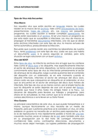 VIRUS INFORMATICOS…!




Tipos de Virus más frecuentes:

Virus Macro
Son aquellos virus que están escritos en lenguaje macro, los cuales
residen en la macro de los archivos, tales como procesadores de texto,
presentaciones, hojas de cálculo, etc. Las macros son pequeños
programas, los cuales ayudan a realizar complejas operaciones, los
cuales están asociados a un archivo. Al ser una macro un programa es
por esta razón que es susceptible a infectarse. Los virus de macros se
propagan al transferirse documentos infectados, una ves que se abran
estos archivos infectados con este tipo de virus, la macros actuara de
forma automática, produciéndose la infección.
Recuerdo que cuando recién era cachimbo los laboratorios de nuestra
Facu, tenia problemas con este tipo de virus, cada ves que uno habría
un documento word, a lo pocos segundo se cerraba, pero esta
situación se logro solucionar con un buen antivirus.
Virus del BOOT
Estos tipos de virus, no infecta los archivos sino el lugar que los contiene
tales como el disco duro y los disquette, mas específicamente infectan
el sector de arranque de estos dispositivos. La forma como se propaga
comúnmente estos tipos de virus es infectando primeramente el sector
de arranque de los disquetes, luego cuando queramos leer el contenido
del disquette con un ordenador, es en este momento cuando el
disquete infectado, infectara al sector de arranque del disco duro,
ahora cada ves que coloquemos en disquette en el ordenador, el virus
que se encuentra en el sector de arranque del disco duro tratara de
infectarlo. Este tipo de virus ya es menos común, por el simple hecho de
que los disquette se están dejando de usar con el pasar del tiempo,
recuerdo que hace 3 años todos mis amigos traían a la Facu., sus
docenas de disquette para llevarse sus trabajos y programas, pero
ahora en la actualidad, es mas común que se lo envíen a sus propios
correos electrónicos o se lo lleven en su Data Travel.
Virus Gusano
La principal característica de este virus, es que puede transportarse a si
mismo, aunque técnicamente un virus necesita de un medio de
trasporte, pero por cuestiones practicas se le considera un virus, en otras
palabras un gusano no necesita de un archivo para reproducirse, su fin
es la de reproducirse lo mas rápidamente posible a través de una red,
causando muchas veces el colapso de la red, pero también este virus
en su propagación por la red trata de conseguir información
confidencial tales como, contraseñas direcciones, documentos y
muchas veces dejan mensajes. Los lugares preferidos de propagación




                                     1
 