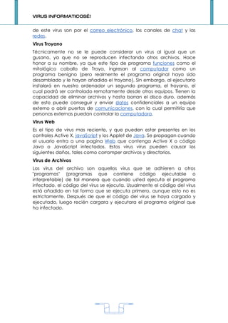 VIRUS INFORMATICOS…!


de este virus son por el correo electrónico, los canales de chat y las
redes.
Virus Troyano
Técnicamente no se le puede considerar un virus al igual que un
gusano, ya que no se reproducen infectando otros archivos. Hace
honor a su nombre, ya que este tipo de programa funciones como el
mitológico caballo de Troya, ingresan al computador como un
programa benigno (pero realmente el programa original haya sido
desamblado y le hayan añadido el troyano). Sin embargo, al ejecutarlo
instalará en nuestro ordenador un segundo programa, el troyano, el
cual podrá ser controlado remotamente desde otros equipos. Tienen la
capacidad de eliminar archivos y hasta borran el disco duro, además
de esto puede conseguir y enviar datos confidenciales a un equipo
externo o abrir puertos de comunicaciones, con lo cual permitiría que
personas externas puedan controlar la computadora.
Virus Web
Es el tipo de virus mas reciente, y que pueden estar presentes en los
controles Active X, javaScript y los Applet de Java. Se propagan cuando
el usuario entra a una pagina Web que contenga Active X o código
Java o JavaScript infectados. Estos virus virus pueden causar los
siguientes daños, tales como corromper archivos y directorios.
Virus de Archivos
Los virus del archivo son aquellos virus que se adhieren a otros
"programas" (programas que contiene código ejecutable o
interpretable) de tal manera que cuando usted ejecuta el programa
infectado, el código del virus se ejecuta. Usualmente el código del virus
está añadido en tal forma que se ejecuta primero, aunque esto no es
estrictamente. Después de que el código del virus se haya cargado y
ejecutado, luego recién cargara y ejecutara el programa original que
ha infectado.




                                    1
 